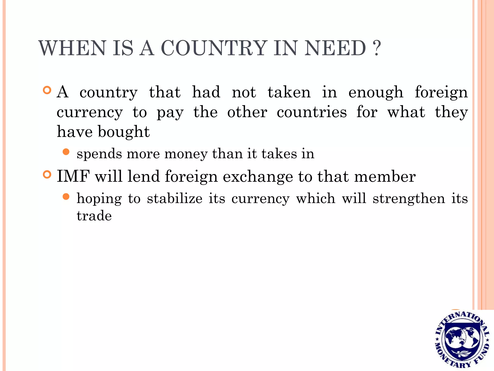 WHEN IS A COUNTRY IN NEED ?
 A country that had not taken in enough foreign
currency to pay the other countries for what they
have bought
 spends more money than it takes in
 IMF will lend foreign exchange to that member
 hoping to stabilize its currency which will strengthen its
trade
 