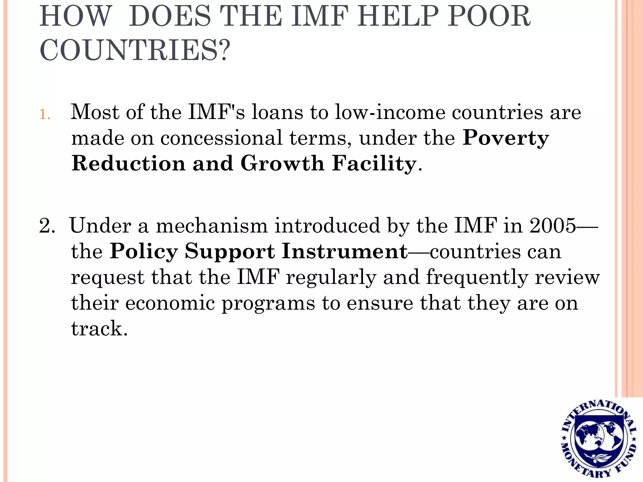 HOW DOES THE IMF HELP POOR
COUNTRIES?
1. Most of the IMF's loans to low-income countries are
made on concessional terms, under the Poverty
Reduction and Growth Facility.
2. Under a mechanism introduced by the IMF in 2005—
the Policy Support Instrument—countries can
request that the IMF regularly and frequently review
their economic programs to ensure that they are on
track.
 