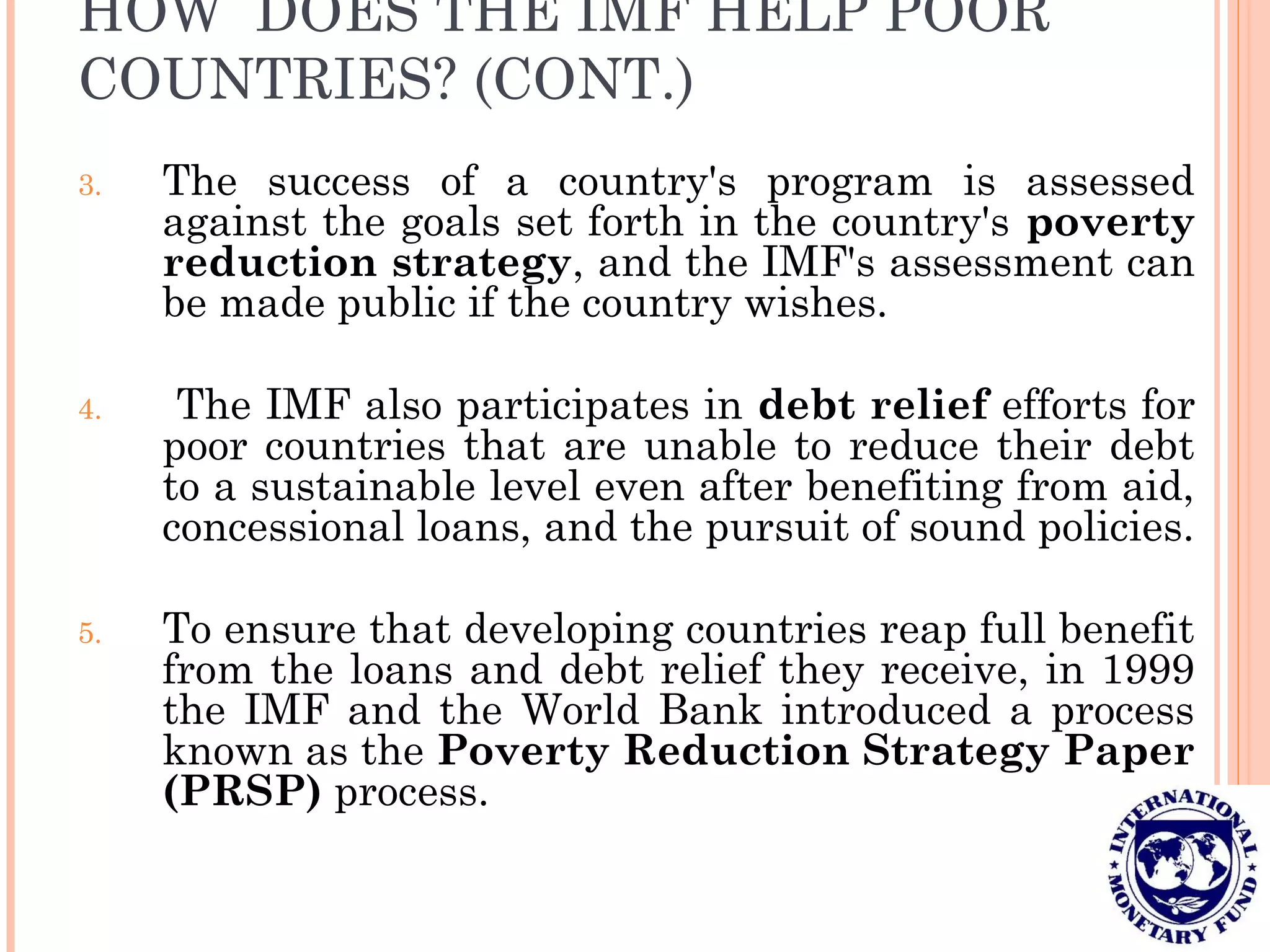 HOW DOES THE IMF HELP POOR
COUNTRIES? (CONT.)
3. The success of a country's program is assessed
against the goals set forth in the country's poverty
reduction strategy, and the IMF's assessment can
be made public if the country wishes.
4. The IMF also participates in debt relief efforts for
poor countries that are unable to reduce their debt
to a sustainable level even after benefiting from aid,
concessional loans, and the pursuit of sound policies.
5. To ensure that developing countries reap full benefit
from the loans and debt relief they receive, in 1999
the IMF and the World Bank introduced a process
known as the Poverty Reduction Strategy Paper
(PRSP) process.
 