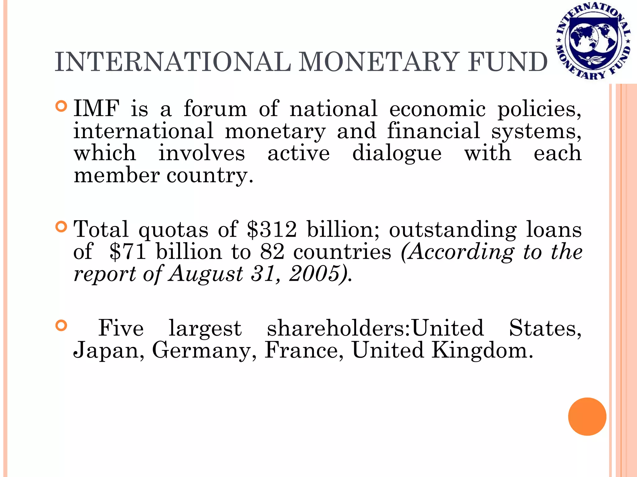 INTERNATIONAL MONETARY FUND
 IMF is a forum of national economic policies,
international monetary and financial systems,
which involves active dialogue with each
member country.
 Total quotas of $312 billion; outstanding loans
of $71 billion to 82 countries (According to the
report of August 31, 2005).
 Five largest shareholders:United States,
Japan, Germany, France, United Kingdom.
 