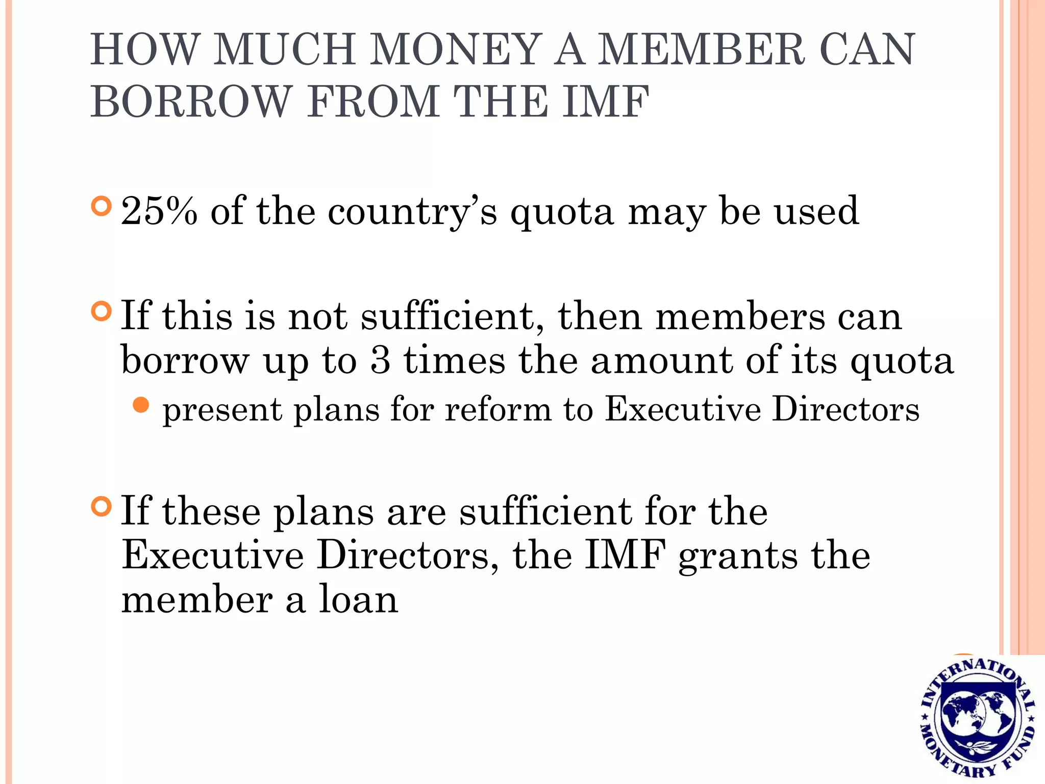 HOW MUCH MONEY A MEMBER CAN
BORROW FROM THE IMF
 25% of the country’s quota may be used
 If this is not sufficient, then members can
borrow up to 3 times the amount of its quota
present plans for reform to Executive Directors
 If these plans are sufficient for the
Executive Directors, the IMF grants the
member a loan
 