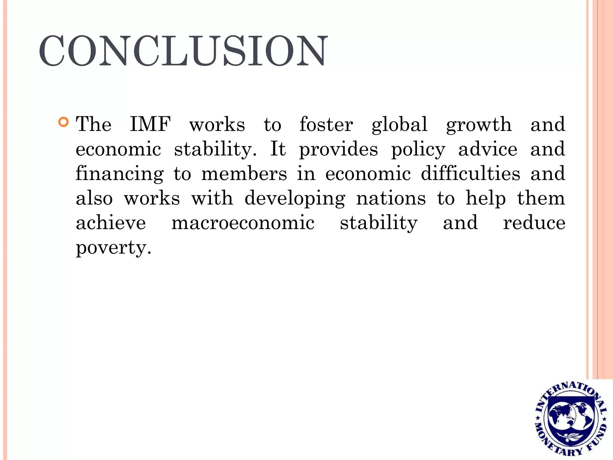 CONCLUSION
 The IMF works to foster global growth and
economic stability. It provides policy advice and
financing to members in economic difficulties and
also works with developing nations to help them
achieve macroeconomic stability and reduce
poverty.
 
