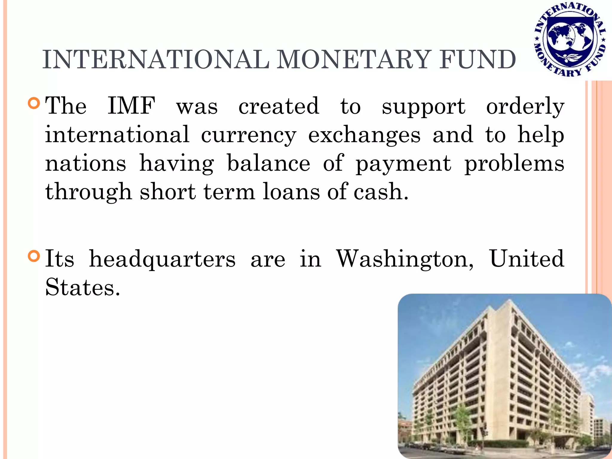 INTERNATIONAL MONETARY FUND
 The IMF was created to support orderly
international currency exchanges and to help
nations having balance of payment problems
through short term loans of cash.
 Its headquarters are in Washington, United
States.
 