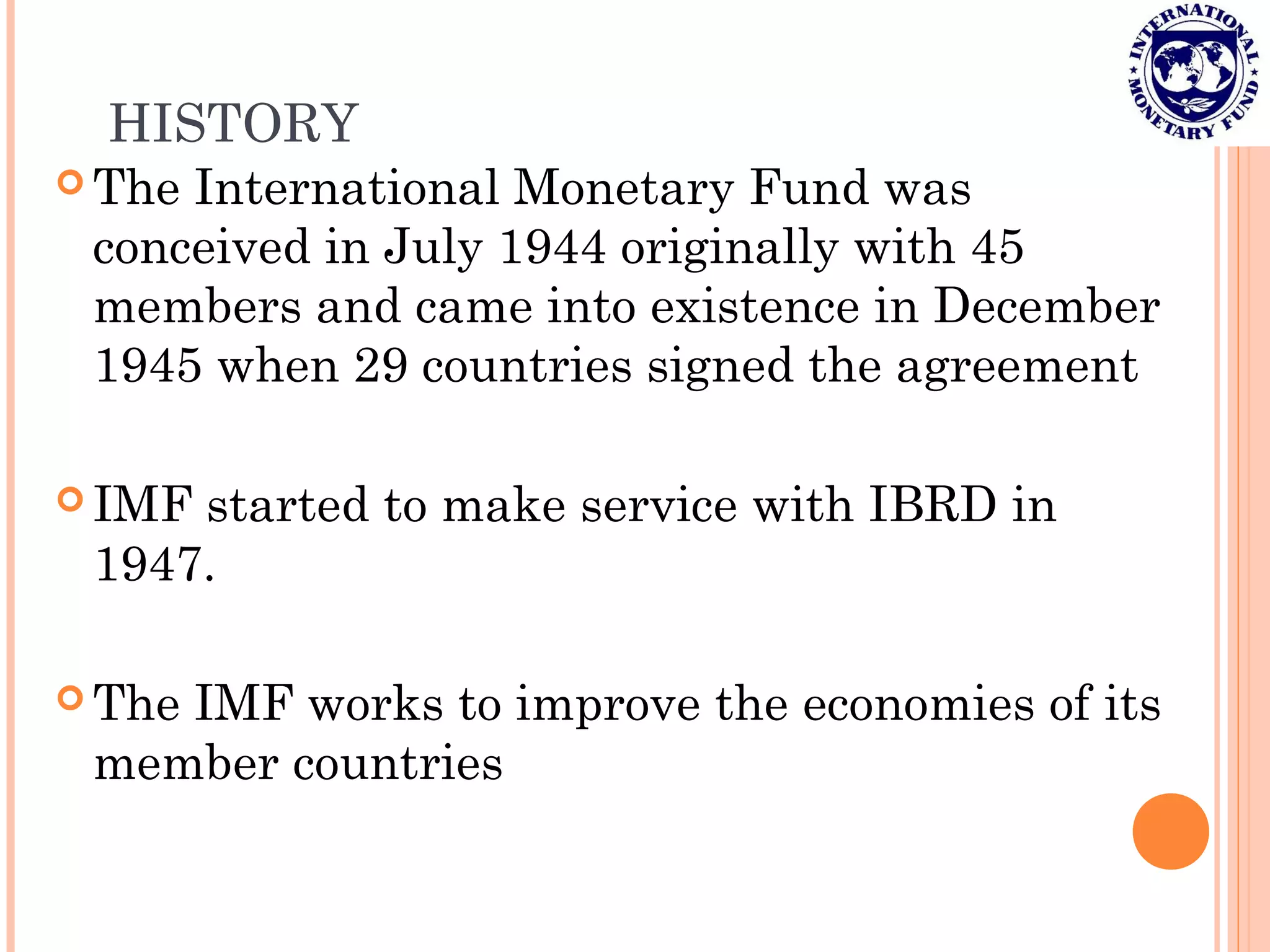 HISTORY
 The International Monetary Fund was
conceived in July 1944 originally with 45
members and came into existence in December
1945 when 29 countries signed the agreement
 IMF started to make service with IBRD in
1947.
 The IMF works to improve the economies of its
member countries
 