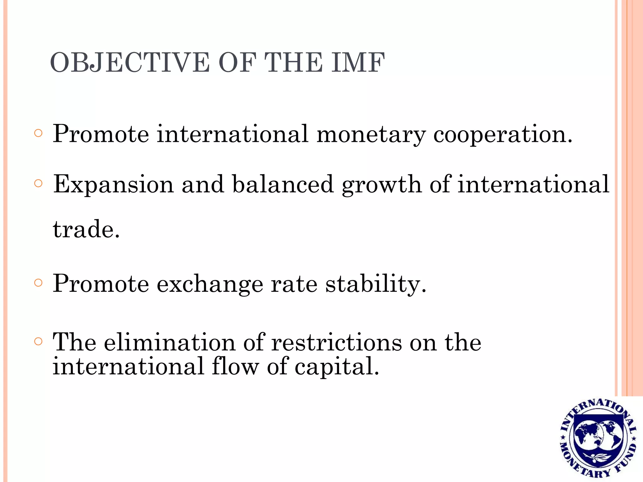 OBJECTIVE OF THE IMF
o Promote international monetary cooperation.
o Expansion and balanced growth of international
trade.
o Promote exchange rate stability.
o The elimination of restrictions on the
international flow of capital.
 