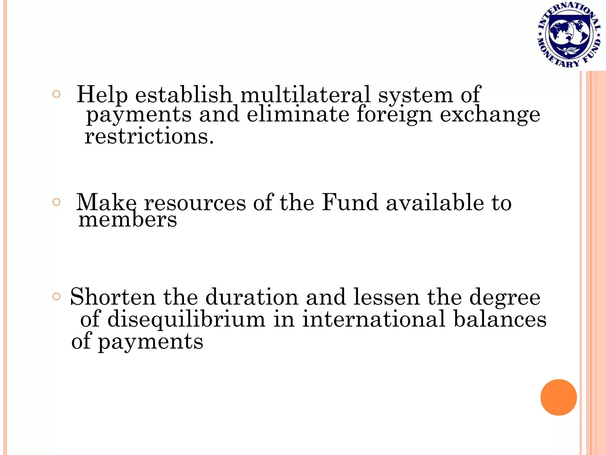 o Help establish multilateral system of
payments and eliminate foreign exchange
restrictions.
o Make resources of the Fund available to
members
o Shorten the duration and lessen the degree
of disequilibrium in international balances
of payments
 