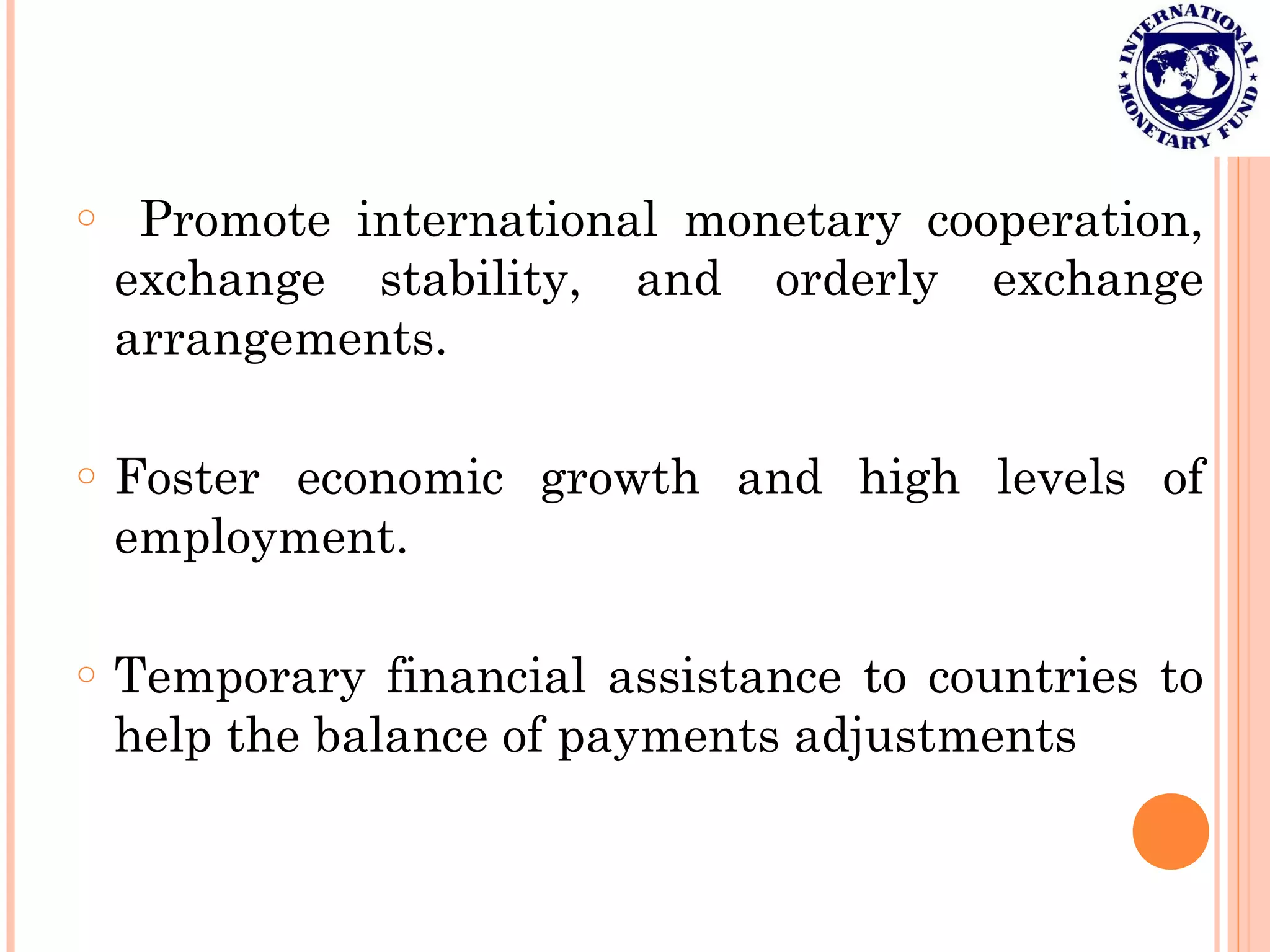 o Promote international monetary cooperation,
exchange stability, and orderly exchange
arrangements.
o Foster economic growth and high levels of
employment.
o Temporary financial assistance to countries to
help the balance of payments adjustments
 