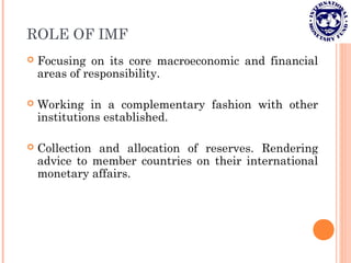 ROLE OF IMF
 Focusing on its core macroeconomic and financial
areas of responsibility.
 Working in a complementary fashion with other
institutions established.
 Collection and allocation of reserves. Rendering
advice to member countries on their international
monetary affairs.
 