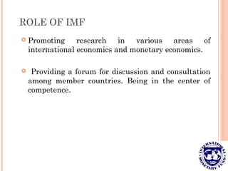 ROLE OF IMF
 Promoting research in various areas of
international economics and monetary economics.
 Providing a forum for discussion and consultation
among member countries. Being in the center of
competence.
 