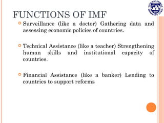FUNCTIONS OF IMF
 Surveillance (like a doctor) Gathering data and
assessing economic policies of countries.
 Technical Assistance (like a teacher) Strengthening
human skills and institutional capacity of
countries.
 Financial Assistance (like a banker) Lending to
countries to support reforms
 