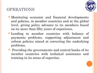 OPERATIONS
 Monitoring economic and financial developments
and policies, in member countries and at the global
level, giving policy advance to its members based
on its more than fifty years of experience.
 Lending to member countries with balance of
payments problems, supporting adjustment and
reform policies aimed at correcting the underlying
problems.
 Providing the governments and central banks of its
member countries with technical assistance and
training in its areas of expertise.
 