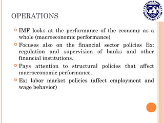 OPERATIONS
 IMF looks at the performance of the economy as a
whole (macroeconomic performance)
 Focuses also on the financial sector policies Ex:
regulation and supervision of banks and other
financial institutions.
 Pays attention to structural policies that affect
macroeconomic performance.
 Ex: labor market policies (affect employment and
wage behavior)
 
