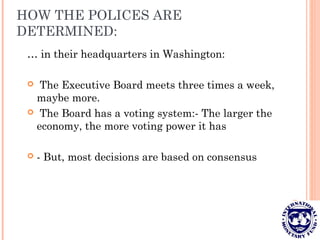 HOW THE POLICES ARE
DETERMINED:
… in their headquarters in Washington:
 The Executive Board meets three times a week,
maybe more.
 The Board has a voting system:- The larger the
economy, the more voting power it has
 - But, most decisions are based on consensus
 