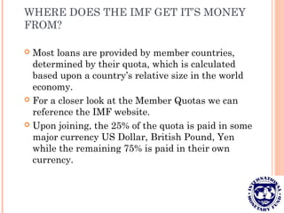 WHERE DOES THE IMF GET IT’S MONEY
FROM?
 Most loans are provided by member countries,
determined by their quota, which is calculated
based upon a country’s relative size in the world
economy.
 For a closer look at the Member Quotas we can
reference the IMF website.
 Upon joining, the 25% of the quota is paid in some
major currency US Dollar, British Pound, Yen
while the remaining 75% is paid in their own
currency.
 