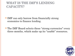 WHAT IS THE IMF’S LENDING
CAPACITY?
 IMF can only borrow from financially strong
economies to finance lending.
 The IMF Board selects these “strong currencies” every
three months, which make up its “usable” resources.
 