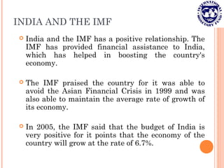 INDIA AND THE IMF
 India and the IMF has a positive relationship. The
IMF has provided financial assistance to India,
which has helped in boosting the country's
economy.
 The IMF praised the country for it was able to
avoid the Asian Financial Crisis in 1999 and was
also able to maintain the average rate of growth of
its economy.
 In 2005, the IMF said that the budget of India is
very positive for it points that the economy of the
country will grow at the rate of 6.7%.
 