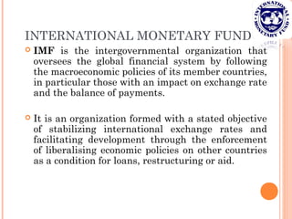 INTERNATIONAL MONETARY FUND
 IMF is the intergovernmental organization that
oversees the global financial system by following
the macroeconomic policies of its member countries,
in particular those with an impact on exchange rate
and the balance of payments.
 It is an organization formed with a stated objective
of stabilizing international exchange rates and
facilitating development through the enforcement
of liberalising economic policies on other countries
as a condition for loans, restructuring or aid.
 