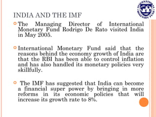 INDIA AND THE IMF
 The Managing Director of International
Monetary Fund Rodrigo De Rato visited India
in May 2005.
 International Monetary Fund said that the
reasons behind the economy growth of India are
that the RBI has been able to control inflation
and has also handled its monetary policies very
skillfully.
 The IMF has suggested that India can become
a financial super power by bringing in more
reforms in its economic policies that will
increase its growth rate to 8%.
 