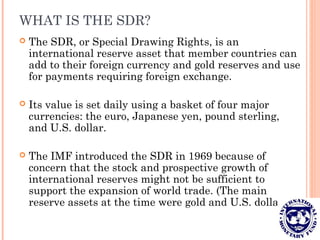 WHAT IS THE SDR?
 The SDR, or Special Drawing Rights, is an
international reserve asset that member countries can
add to their foreign currency and gold reserves and use
for payments requiring foreign exchange.
 Its value is set daily using a basket of four major
currencies: the euro, Japanese yen, pound sterling,
and U.S. dollar.
 The IMF introduced the SDR in 1969 because of
concern that the stock and prospective growth of
international reserves might not be sufficient to
support the expansion of world trade. (The main
reserve assets at the time were gold and U.S. dollars.)
 