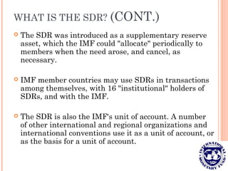 WHAT IS THE SDR? (CONT.)
 The SDR was introduced as a supplementary reserve
asset, which the IMF could "allocate" periodically to
members when the need arose, and cancel, as
necessary.
 IMF member countries may use SDRs in transactions
among themselves, with 16 "institutional" holders of
SDRs, and with the IMF.
 The SDR is also the IMF's unit of account. A number
of other international and regional organizations and
international conventions use it as a unit of account, or
as the basis for a unit of account.
 