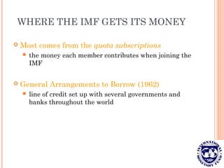 WHERE THE IMF GETS ITS MONEY
 Most comes from the quota subscriptions
 the money each member contributes when joining the
IMF
 General Arrangements to Borrow (1962)
 line of credit set up with several governments and
banks throughout the world
 