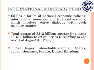 INTERNATIONAL MONETARY FUND
 IMF is a forum of national economic policies,
international monetary and financial systems,
which involves active dialogue with each
member country.
 Total quotas of $312 billion; outstanding loans
of $71 billion to 82 countries (According to the
report of August 31, 2005).
 Five largest shareholders:United States,
Japan, Germany, France, United Kingdom.
 