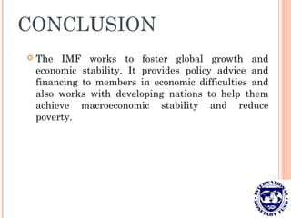 CONCLUSION
 The IMF works to foster global growth and
economic stability. It provides policy advice and
financing to members in economic difficulties and
also works with developing nations to help them
achieve macroeconomic stability and reduce
poverty.
 