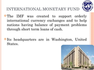 INTERNATIONAL MONETARY FUND
 The IMF was created to support orderly
international currency exchanges and to help
nations having balance of payment problems
through short term loans of cash.
 Its headquarters are in Washington, United
States.
 