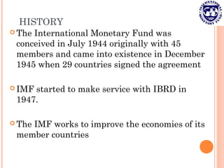 HISTORY
 The International Monetary Fund was
conceived in July 1944 originally with 45
members and came into existence in December
1945 when 29 countries signed the agreement
 IMF started to make service with IBRD in
1947.
 The IMF works to improve the economies of its
member countries
 