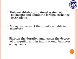 o Help establish multilateral system of
payments and eliminate foreign exchange
restrictions.
o Make resources of the Fund available to
members
o Shorten the duration and lessen the degree
of disequilibrium in international balances
of payments
 