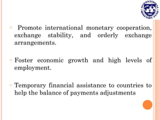 o Promote international monetary cooperation,
exchange stability, and orderly exchange
arrangements.
o Foster economic growth and high levels of
employment.
o Temporary financial assistance to countries to
help the balance of payments adjustments
 