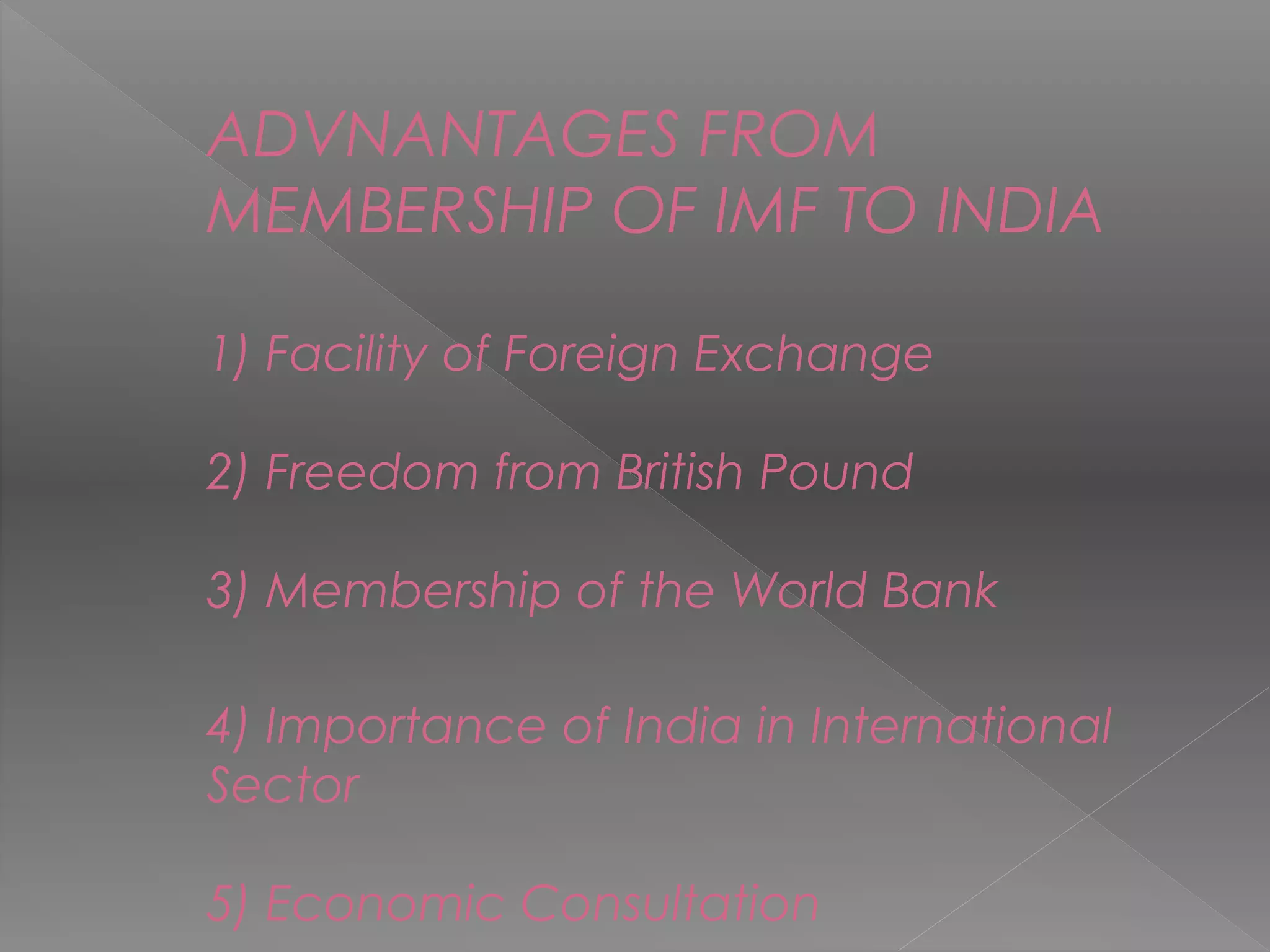 ADVNANTAGES FROM
MEMBERSHIP OF IMF TO INDIA
1) Facility of Foreign Exchange
2) Freedom from British Pound
3) Membership of the World Bank
4) Importance of India in International
Sector
5) Economic Consultation
 