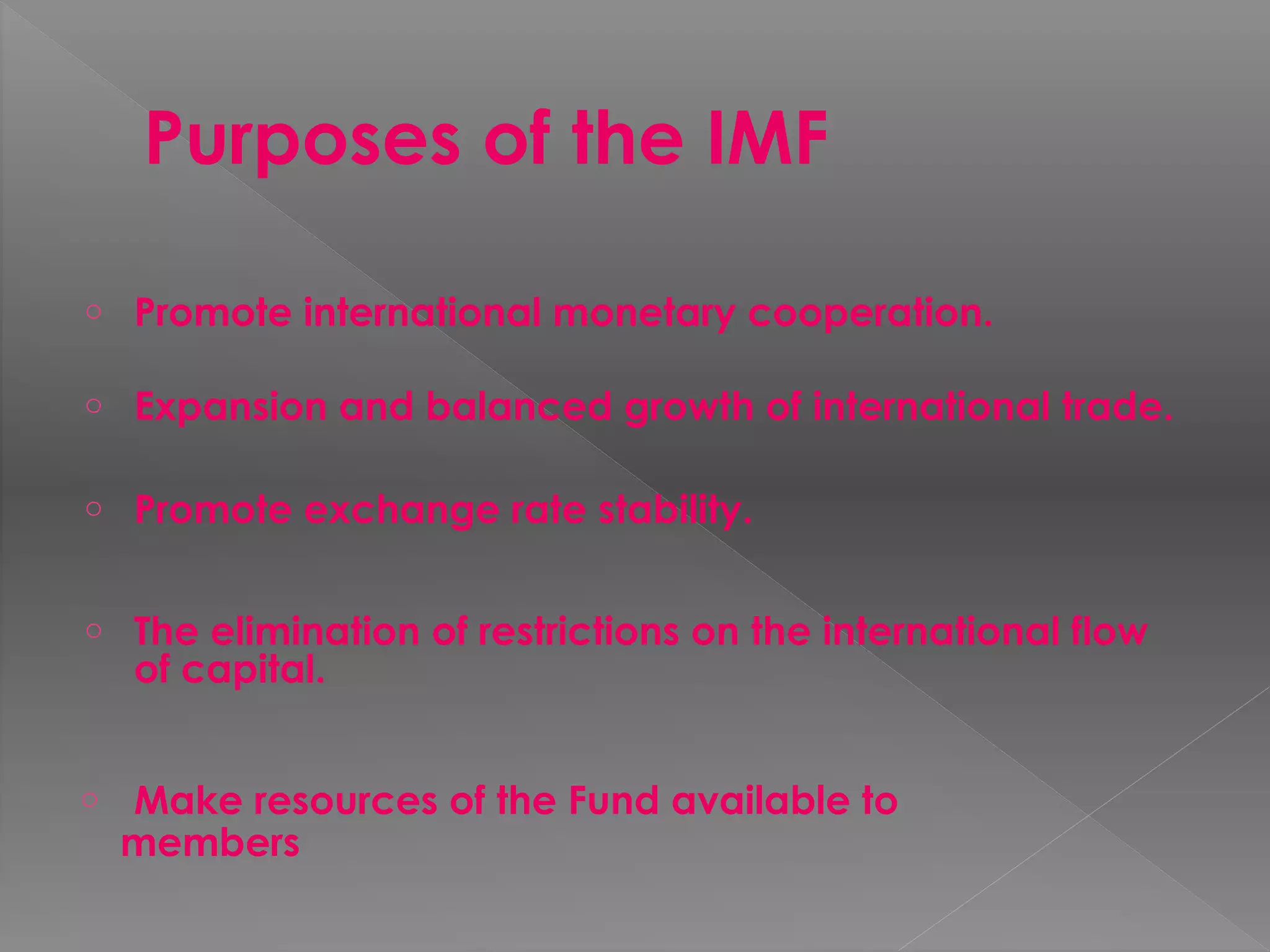 Purposes of the IMF
o Promote international monetary cooperation.
o Expansion and balanced growth of international trade.
o Promote exchange rate stability.
o The elimination of restrictions on the international flow
of capital.
o Make resources of the Fund available to
members
 
