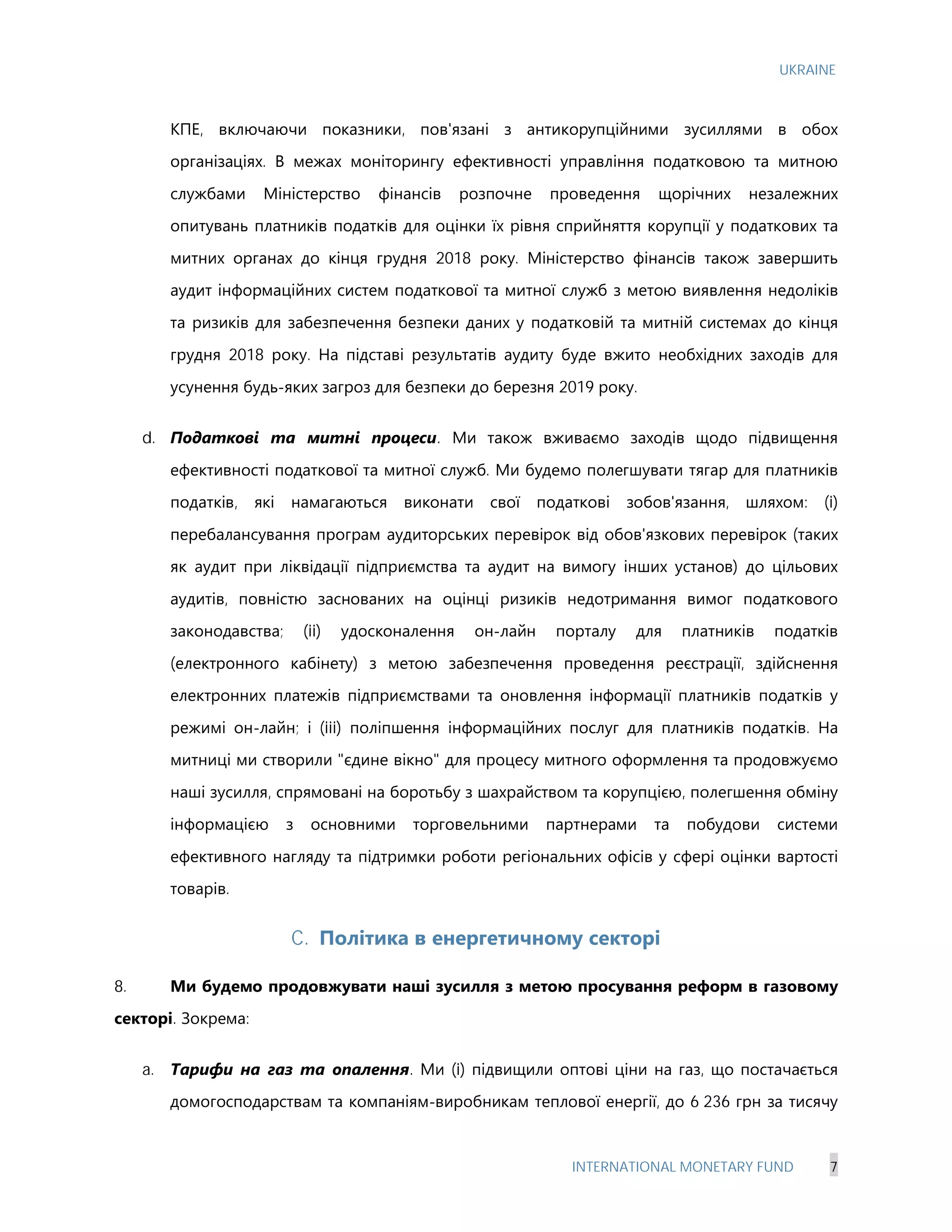 UKRAINE
INTERNATIONAL MONETARY FUND 7
КПЕ, включаючи показники, пов'язані з антикорупційними зусиллями в обох
організаціях. В межах моніторингу ефективності управління податковою та митною
службами Міністерство фінансів розпочне проведення щорічних незалежних
опитувань платників податків для оцінки їх рівня сприйняття корупції у податкових та
митних органах до кінця грудня 2018 року. Міністерство фінансів також завершить
аудит інформаційних систем податкової та митної служб з метою виявлення недоліків
та ризиків для забезпечення безпеки даних у податковій та митній системах до кінця
грудня 2018 року. На підставі результатів аудиту буде вжито необхідних заходів для
усунення будь-яких загроз для безпеки до березня 2019 року.
d. Податкові та митні процеси. Ми також вживаємо заходів щодо підвищення
ефективності податкової та митної служб. Ми будемо полегшувати тягар для платників
податків, які намагаються виконати свої податкові зобов'язання, шляхом: (i)
перебалансування програм аудиторських перевірок від обов'язкових перевірок (таких
як аудит при ліквідації підприємства та аудит на вимогу інших установ) до цільових
аудитів, повністю заснованих на оцінці ризиків недотримання вимог податкового
законодавства; (ii) удосконалення он-лайн порталу для платників податків
(електронного кабінету) з метою забезпечення проведення реєстрації, здійснення
електронних платежів підприємствами та оновлення інформації платників податків у
режимі он-лайн; і (iii) поліпшення інформаційних послуг для платників податків. На
митниці ми створили "єдине вікно" для процесу митного оформлення та продовжуємо
наші зусилля, спрямовані на боротьбу з шахрайством та корупцією, полегшення обміну
інформацією з основними торговельними партнерами та побудови системи
ефективного нагляду та підтримки роботи регіональних офісів у сфері оцінки вартості
товарів.
C. Політика в енергетичному секторі
8. Ми будемо продовжувати наші зусилля з метою просування реформ в газовому
секторі. Зокрема:
a. Тарифи на газ та опалення. Ми (i) підвищили оптові ціни на газ, що постачається
домогосподарствам та компаніям-виробникам теплової енергії, до 6 236 грн за тисячу
 