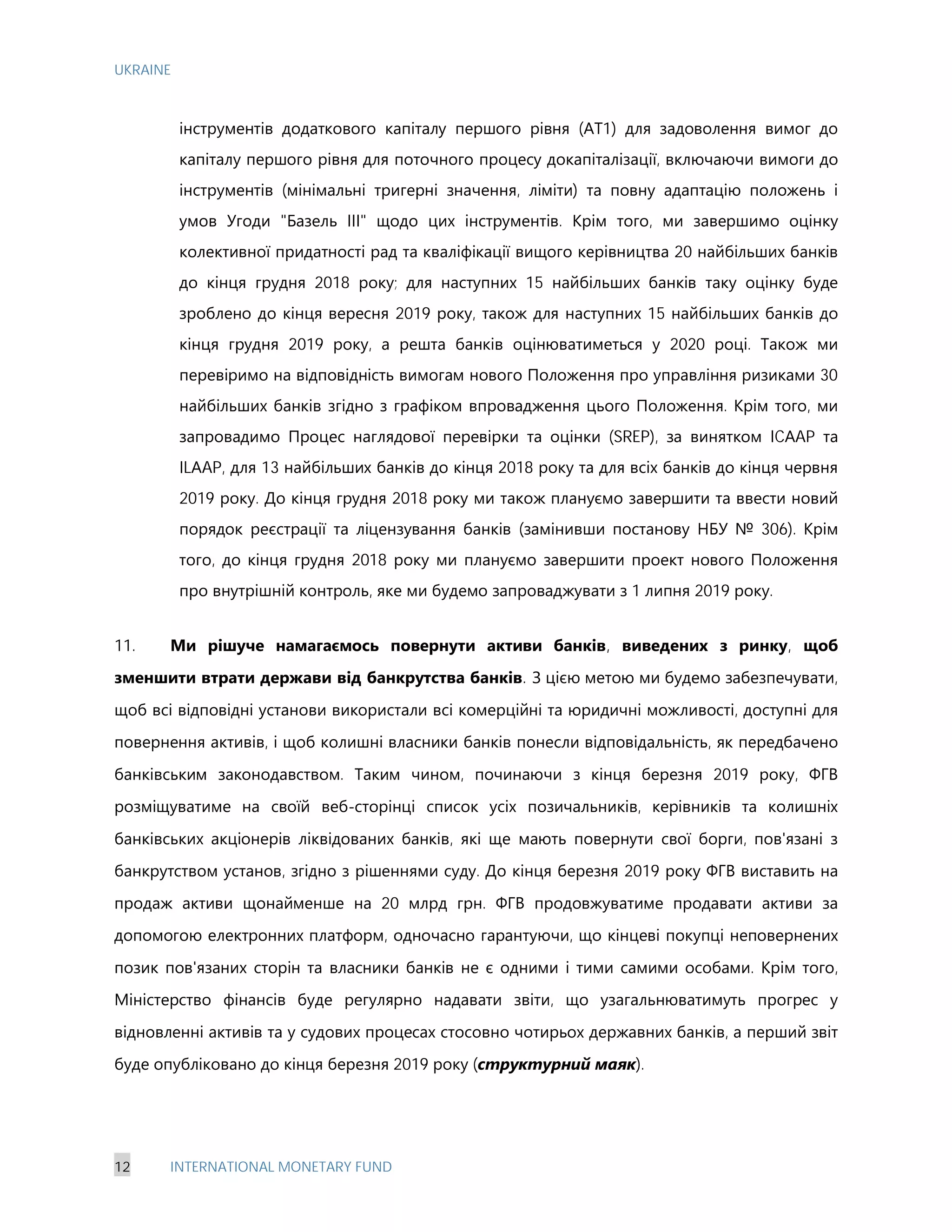 UKRAINE
12 INTERNATIONAL MONETARY FUND
інструментів додаткового капіталу першого рівня (АТ1) для задоволення вимог до
капіталу першого рівня для поточного процесу докапіталізації, включаючи вимоги до
інструментів (мінімальні тригерні значення, ліміти) та повну адаптацію положень і
умов Угоди "Базель III" щодо цих інструментів. Крім того, ми завершимо оцінку
колективної придатності рад та кваліфікації вищого керівництва 20 найбільших банків
до кінця грудня 2018 року; для наступних 15 найбільших банків таку оцінку буде
зроблено до кінця вересня 2019 року, також для наступних 15 найбільших банків до
кінця грудня 2019 року, а решта банків оцінюватиметься у 2020 році. Також ми
перевіримо на відповідність вимогам нового Положення про управління ризиками 30
найбільших банків згідно з графіком впровадження цього Положення. Крім того, ми
запровадимо Процес наглядової перевірки та оцінки (SREP), за винятком ICАAP та
ILАAP, для 13 найбільших банків до кінця 2018 року та для всіх банків до кінця червня
2019 року. До кінця грудня 2018 року ми також плануємо завершити та ввести новий
порядок реєстрації та ліцензування банків (замінивши постанову НБУ № 306). Крім
того, до кінця грудня 2018 року ми плануємо завершити проект нового Положення
про внутрішній контроль, яке ми будемо запроваджувати з 1 липня 2019 року.
11. Ми рішуче намагаємось повернути активи банків, виведених з ринку, щоб
зменшити втрати держави від банкрутства банків. З цією метою ми будемо забезпечувати,
щоб всі відповідні установи використали всі комерційні та юридичні можливості, доступні для
повернення активів, і щоб колишні власники банків понесли відповідальність, як передбачено
банківським законодавством. Таким чином, починаючи з кінця березня 2019 року, ФГВ
розміщуватиме на своїй веб-сторінці список усіх позичальників, керівників та колишніх
банківських акціонерів ліквідованих банків, які ще мають повернути свої борги, пов'язані з
банкрутством установ, згідно з рішеннями суду. До кінця березня 2019 року ФГВ виставить на
продаж активи щонайменше на 20 млрд грн. ФГВ продовжуватиме продавати активи за
допомогою електронних платформ, одночасно гарантуючи, що кінцеві покупці неповернених
позик пов'язаних сторін та власники банків не є одними і тими самими особами. Крім того,
Міністерство фінансів буде регулярно надавати звіти, що узагальнюватимуть прогрес у
відновленні активів та у судових процесах стосовно чотирьох державних банків, а перший звіт
буде опубліковано до кінця березня 2019 року (структурний маяк).
 