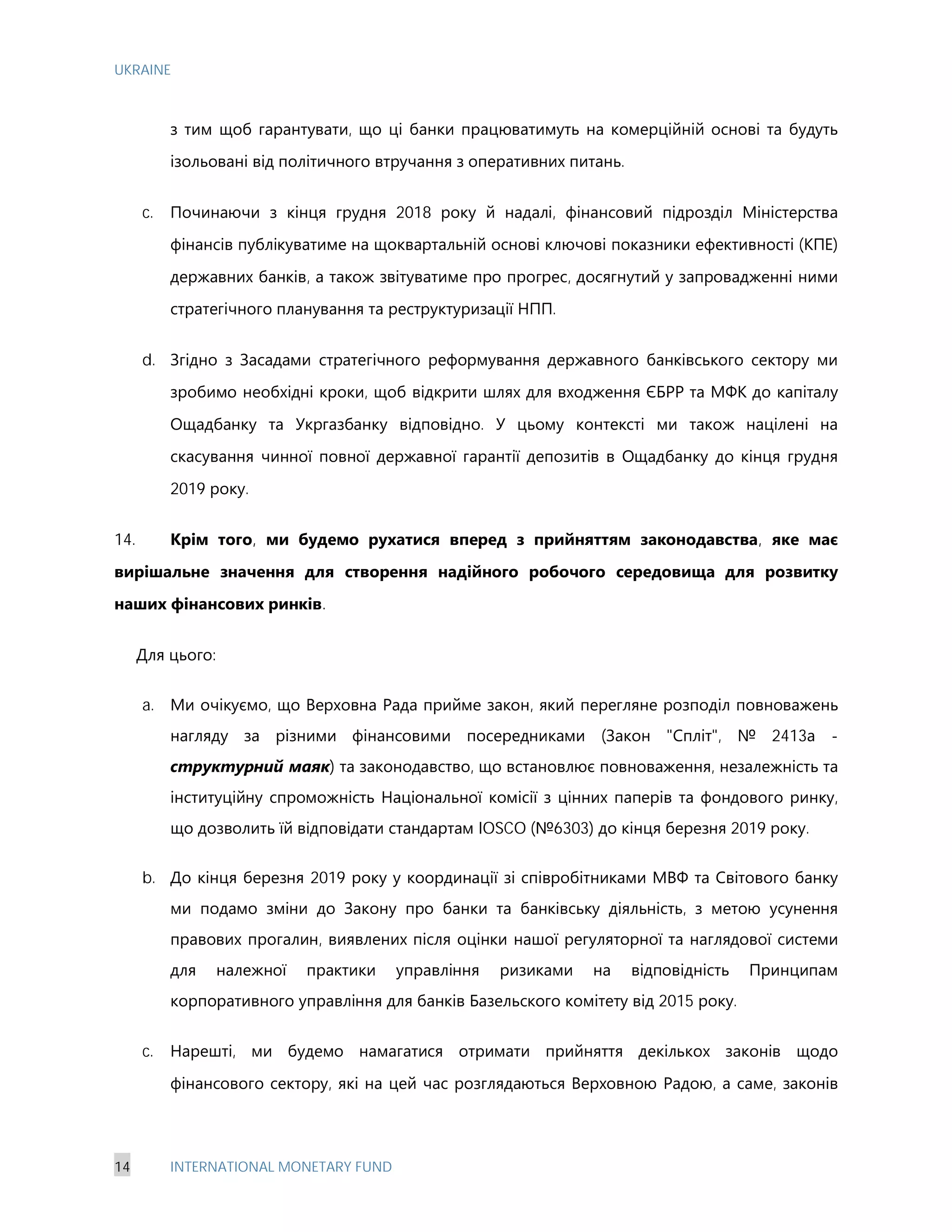 UKRAINE
14 INTERNATIONAL MONETARY FUND
з тим щоб гарантувати, що ці банки працюватимуть на комерційній основі та будуть
ізольовані від політичного втручання з оперативних питань.
c. Починаючи з кінця грудня 2018 року й надалі, фінансовий підрозділ Міністерства
фінансів публікуватиме на щоквартальній основі ключові показники ефективності (КПЕ)
державних банків, а також звітуватиме про прогрес, досягнутий у запровадженні ними
стратегічного планування та реструктуризації НПП.
d. Згідно з Засадами стратегічного реформування державного банківського сектору ми
зробимо необхідні кроки, щоб відкрити шлях для входження ЄБРР та МФК до капіталу
Ощадбанку та Укргазбанку відповідно. У цьому контексті ми також націлені на
скасування чинної повної державної гарантії депозитів в Ощадбанку до кінця грудня
2019 року.
14. Крім того, ми будемо рухатися вперед з прийняттям законодавства, яке має
вирішальне значення для створення надійного робочого середовища для розвитку
наших фінансових ринків.
Для цього:
a. Ми очікуємо, що Верховна Рада прийме закон, який перегляне розподіл повноважень
нагляду за різними фінансовими посередниками (Закон "Спліт", № 2413а -
структурний маяк) та законодавство, що встановлює повноваження, незалежність та
інституційну спроможність Національної комісії з цінних паперів та фондового ринку,
що дозволить їй відповідати стандартам IOSCO (№6303) до кінця березня 2019 року.
b. До кінця березня 2019 року у координації зі співробітниками МВФ та Світового банку
ми подамо зміни до Закону про банки та банківську діяльність, з метою усунення
правових прогалин, виявлених після оцінки нашої регуляторної та наглядової системи
для належної практики управління ризиками на відповідність Принципам
корпоративного управління для банків Базельского комітету від 2015 року.
c. Нарешті, ми будемо намагатися отримати прийняття декількох законів щодо
фінансового сектору, які на цей час розглядаються Верховною Радою, а саме, законів
 