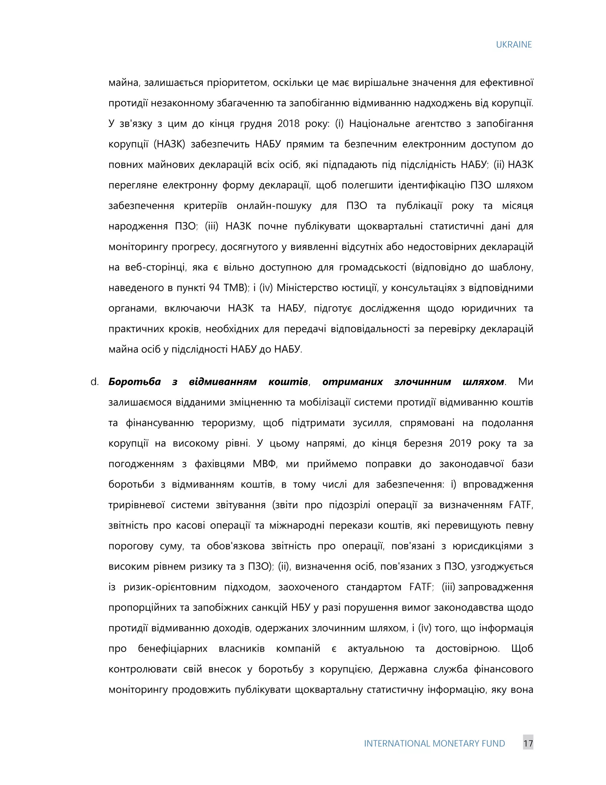 UKRAINE
INTERNATIONAL MONETARY FUND 17
майна, залишається пріоритетом, оскільки це має вирішальне значення для ефективної
протидії незаконному збагаченню та запобіганню відмиванню надходжень від корупції.
У зв'язку з цим до кінця грудня 2018 року: (i) Національне агентство з запобігання
корупції (НАЗК) забезпечить НАБУ прямим та безпечним електронним доступом до
повних майнових декларацій всіх осіб, які підпадають під підслідність НАБУ; (іі) НАЗК
перегляне електронну форму декларації, щоб полегшити ідентифікацію ПЗО шляхом
забезпечення критеріїв онлайн-пошуку для ПЗО та публікації року та місяця
народження ПЗО; (ііі) НАЗК почне публікувати щоквартальні статистичні дані для
моніторингу прогресу, досягнутого у виявленні відсутніх або недостовірних декларацій
на веб-сторінці, яка є вільно доступною для громадськості (відповідно до шаблону,
наведеного в пункті 94 ТМВ); і (iv) Міністерство юстиції, у консультаціях з відповідними
органами, включаючи НАЗК та НАБУ, підготує дослідження щодо юридичних та
практичних кроків, необхідних для передачі відповідальності за перевірку декларацій
майна осіб у підслідності НАБУ до НАБУ.
d. Боротьба з відмиванням коштів, отриманих злочинним шляхом. Ми
залишаємося відданими зміцненню та мобілізації системи протидії відмиванню коштів
та фінансуванню тероризму, щоб підтримати зусилля, спрямовані на подолання
корупції на високому рівні. У цьому напрямі, до кінця березня 2019 року та за
погодженням з фахівцями МВФ, ми приймемо поправки до законодавчої бази
боротьби з відмиванням коштів, в тому числі для забезпечення: i) впровадження
трирівневої системи звітування (звіти про підозрілі операції за визначенням FATF,
звітність про касові операції та міжнародні перекази коштів, які перевищують певну
порогову суму, та обов'язкова звітність про операції, пов'язані з юрисдикціями з
високим рівнем ризику та з ПЗО); (іі), визначення осіб, пов'язаних з ПЗО, узгоджується
із ризик-орієнтовним підходом, заохоченого стандартом FATF; (ііі) запровадження
пропорційних та запобіжних санкцій НБУ у разі порушення вимог законодавства щодо
протидії відмиванню доходів, одержаних злочинним шляхом, і (iv) того, що інформація
про бенефіціарних власників компаній є актуальною та достовірною. Щоб
контролювати свій внесок у боротьбу з корупцією, Державна служба фінансового
моніторингу продовжить публікувати щоквартальну статистичну інформацію, яку вона
 
