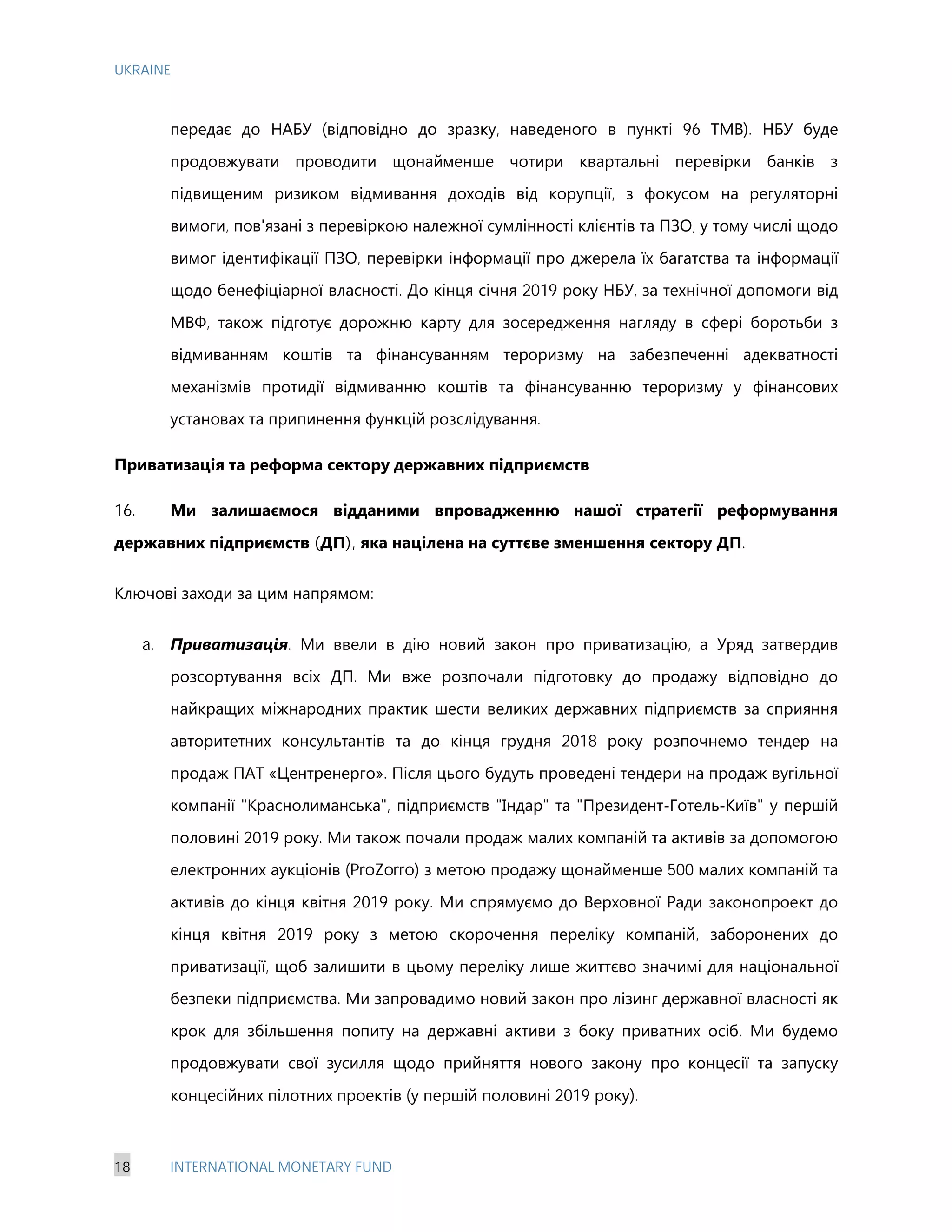 UKRAINE
18 INTERNATIONAL MONETARY FUND
передає до НАБУ (відповідно до зразку, наведеного в пункті 96 ТМВ). НБУ буде
продовжувати проводити щонайменше чотири квартальні перевірки банків з
підвищеним ризиком відмивання доходів від корупції, з фокусом на регуляторні
вимоги, пов'язані з перевіркою належної сумлінності клієнтів та ПЗО, у тому числі щодо
вимог ідентифікації ПЗО, перевірки інформації про джерела їх багатства та інформації
щодо бенефіціарної власності. До кінця січня 2019 року НБУ, за технічної допомоги від
МВФ, також підготує дорожню карту для зосередження нагляду в сфері боротьби з
відмиванням коштів та фінансуванням тероризму на забезпеченні адекватності
механізмів протидії відмиванню коштів та фінансуванню тероризму у фінансових
установах та припинення функцій розслідування.
Приватизація та реформа сектору державних підприємств
16. Ми залишаємося відданими впровадженню нашої стратегії реформування
державних підприємств (ДП), яка націлена на суттєве зменшення сектору ДП.
Ключові заходи за цим напрямом:
a. Приватизація. Ми ввели в дію новий закон про приватизацію, а Уряд затвердив
розсортування всіх ДП. Ми вже розпочали підготовку до продажу відповідно до
найкращих міжнародних практик шести великих державних підприємств за сприяння
авторитетних консультантів та до кінця грудня 2018 року розпочнемо тендер на
продаж ПАТ «Центренерго». Після цього будуть проведені тендери на продаж вугільної
компанії "Краснолиманська", підприємств "Індар" та "Президент-Готель-Київ" у першій
половині 2019 року. Ми також почали продаж малих компаній та активів за допомогою
електронних аукціонів (ProZorro) з метою продажу щонайменше 500 малих компаній та
активів до кінця квітня 2019 року. Ми спрямуємо до Верховної Ради законопроект до
кінця квітня 2019 року з метою скорочення переліку компаній, заборонених до
приватизації, щоб залишити в цьому переліку лише життєво значимі для національної
безпеки підприємства. Ми запровадимо новий закон про лізинг державної власності як
крок для збільшення попиту на державні активи з боку приватних осіб. Ми будемо
продовжувати свої зусилля щодо прийняття нового закону про концесії та запуску
концесійних пілотних проектів (у першій половині 2019 року).
 