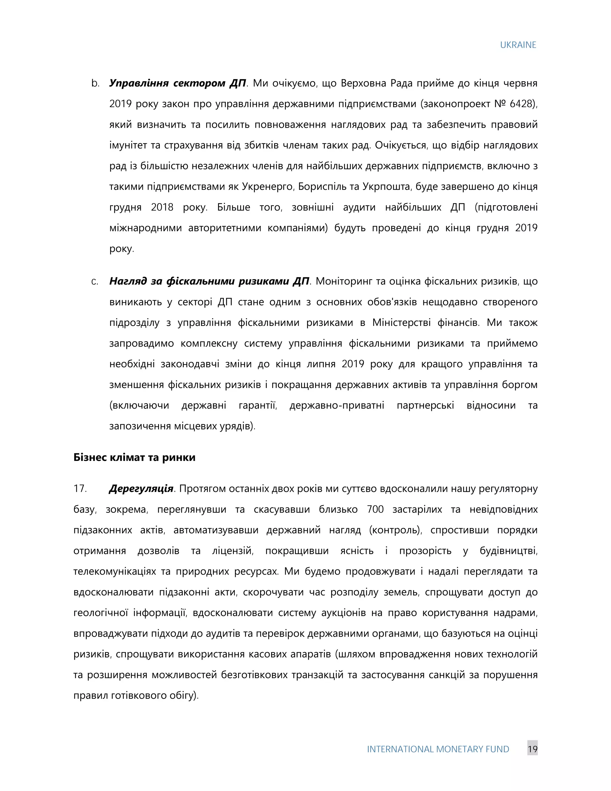 UKRAINE
INTERNATIONAL MONETARY FUND 19
b. Управління сектором ДП. Ми очікуємо, що Верховна Рада прийме до кінця червня
2019 року закон про управління державними підприємствами (законопроект № 6428),
який визначить та посилить повноваження наглядових рад та забезпечить правовий
імунітет та страхування від збитків членам таких рад. Очікується, що відбір наглядових
рад із більшістю незалежних членів для найбільших державних підприємств, включно з
такими підприємствами як Укренерго, Бориспіль та Укрпошта, буде завершено до кінця
грудня 2018 року. Більше того, зовнішні аудити найбільших ДП (підготовлені
міжнародними авторитетними компаніями) будуть проведені до кінця грудня 2019
року.
c. Нагляд за фіскальними ризиками ДП. Моніторинг та оцінка фіскальних ризиків, що
виникають у секторі ДП стане одним з основних обов'язків нещодавно створеного
підрозділу з управління фіскальними ризиками в Міністерстві фінансів. Ми також
запровадимо комплексну систему управління фіскальними ризиками та приймемо
необхідні законодавчі зміни до кінця липня 2019 року для кращого управління та
зменшення фіскальних ризиків і покращання державних активів та управління боргом
(включаючи державні гарантії, державно-приватні партнерські відносини та
запозичення місцевих урядів).
Бізнес клімат та ринки
17. Дерегуляція. Протягом останніх двох років ми суттєво вдосконалили нашу регуляторну
базу, зокрема, переглянувши та скасувавши близько 700 застарілих та невідповідних
підзаконних актів, автоматизувавши державний нагляд (контроль), спростивши порядки
отримання дозволів та ліцензій, покращивши ясність і прозорість у будівництві,
телекомунікаціях та природних ресурсах. Ми будемо продовжувати і надалі переглядати та
вдосконалювати підзаконні акти, скорочувати час розподілу земель, спрощувати доступ до
геологічної інформації, вдосконалювати систему аукціонів на право користування надрами,
впроваджувати підходи до аудитів та перевірок державними органами, що базуються на оцінці
ризиків, спрощувати використання касових апаратів (шляхом впровадження нових технологій
та розширення можливостей безготівкових транзакцій та застосування санкцій за порушення
правил готівкового обігу).
 