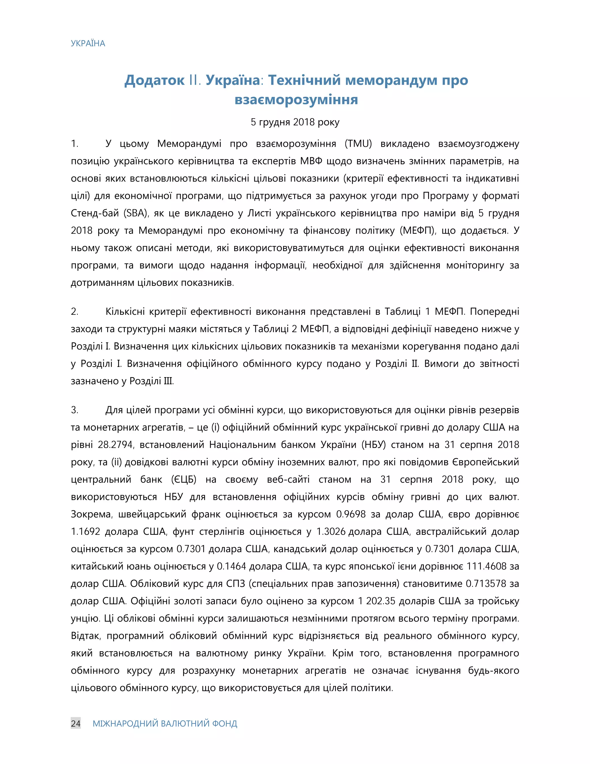 УКРАЇНА
24 МІЖНАРОДНИЙ ВАЛЮТНИЙ ФОНД
Додаток II. Україна: Технічний меморандум про
взаєморозуміння
5 грудня 2018 року
1. У цьому Меморандумі про взаєморозуміння (ТМU) викладено взаємоузгоджену
позицію українського керівництва та експертів МВФ щодо визначень змінних параметрів, на
основі яких встановлюються кількісні цільові показники (критерії ефективності та індикативні
цілі) для економічної програми, що підтримується за рахунок угоди про Програму у форматі
Стенд-бай (SBA), як це викладено у Листі українського керівництва про наміри від 5 грудня
2018 року та Меморандумі про економічну та фінансову політику (МЕФП), що додається. У
ньому також описані методи, які використовуватимуться для оцінки ефективності виконання
програми, та вимоги щодо надання інформації, необхідної для здійснення моніторингу за
дотриманням цільових показників.
2. Кількісні критерії ефективності виконання представлені в Таблиці 1 МЕФП. Попередні
заходи та структурні маяки містяться у Таблиці 2 МЕФП, а відповідні дефініції наведено нижче у
Розділі І. Визначення цих кількісних цільових показників та механізми корегування подано далі
у Розділі І. Визначення офіційного обмінного курсу подано у Розділі ІІ. Вимоги до звітності
зазначено у Розділі ІІІ.
3. Для цілей програми усі обмінні курси, що використовуються для оцінки рівнів резервів
та монетарних агрегатів, – це (i) офіційний обмінний курс української гривні до долару США на
рівні 28.2794, встановлений Національним банком України (НБУ) станом на 31 серпня 2018
року, та (ii) довідкові валютні курси обміну іноземних валют, про які повідомив Європейський
центральний банк (ЄЦБ) на своєму веб-сайті станом на 31 серпня 2018 року, що
використовуються НБУ для встановлення офіційних курсів обміну гривні до цих валют.
Зокрема, швейцарський франк оцінюється за курсом 0.9698 за долар США, євро дорівнює
1.1692 долара США, фунт стерлінгів оцінюється у 1.3026 долара США, австралійський долар
оцінюється за курсом 0.7301 долара США, канадський долар оцінюється у 0.7301 долара США,
китайський юань оцінюється у 0.1464 долара США, та курс японської ієни дорівнює 111.4608 за
долар США. Обліковий курс для СПЗ (спеціальних прав запозичення) становитиме 0.713578 за
долар США. Офіційні золоті запаси було оцінено за курсом 1 202.35 доларів США за тройську
унцію. Ці облікові обмінні курси залишаються незмінними протягом всього терміну програми.
Відтак, програмний обліковий обмінний курс відрізняється від реального обмінного курсу,
який встановлюється на валютному ринку України. Крім того, встановлення програмного
обмінного курсу для розрахунку монетарних агрегатів не означає існування будь-якого
цільового обмінного курсу, що використовується для цілей політики.
 