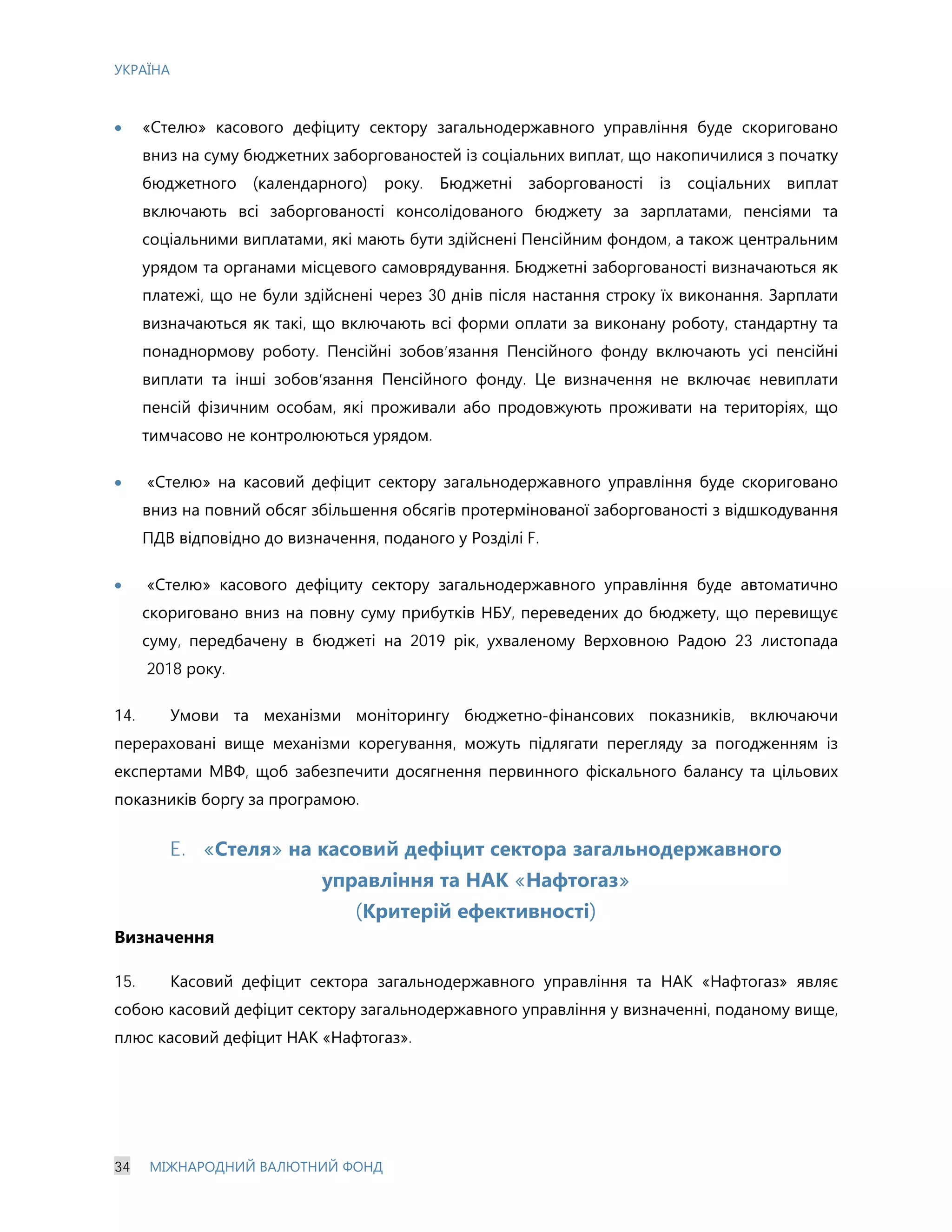 УКРАЇНА
34 МІЖНАРОДНИЙ ВАЛЮТНИЙ ФОНД
· «Стелю» касового дефіциту сектору загальнодержавного управління буде скориговано
вниз на суму бюджетних заборгованостей із соціальних виплат, що накопичилися з початку
бюджетного (календарного) року. Бюджетні заборгованості із соціальних виплат
включають всі заборгованості консолідованого бюджету за зарплатами, пенсіями та
соціальними виплатами, які мають бути здійснені Пенсійним фондом, а також центральним
урядом та органами місцевого самоврядування. Бюджетні заборгованості визначаються як
платежі, що не були здійснені через 30 днів після настання строку їх виконання. Зарплати
визначаються як такі, що включають всі форми оплати за виконану роботу, стандартну та
понаднормову роботу. Пенсійні зобов’язання Пенсійного фонду включають усі пенсійні
виплати та інші зобов’язання Пенсійного фонду. Це визначення не включає невиплати
пенсій фізичним особам, які проживали або продовжують проживати на територіях, що
тимчасово не контролюються урядом.
· «Стелю» на касовий дефіцит сектору загальнодержавного управління буде скориговано
вниз на повний обсяг збільшення обсягів протермінованої заборгованості з відшкодування
ПДВ відповідно до визначення, поданого у Розділі F.
· «Стелю» касового дефіциту сектору загальнодержавного управління буде автоматично
скориговано вниз на повну суму прибутків НБУ, переведених до бюджету, що перевищує
суму, передбачену в бюджеті на 2019 рік, ухваленому Верховною Радою 23 листопада
2018 року.
14. Умови та механізми моніторингу бюджетно-фінансових показників, включаючи
перераховані вище механізми корегування, можуть підлягати перегляду за погодженням із
експертами МВФ, щоб забезпечити досягнення первинного фіскального балансу та цільових
показників боргу за програмою.
E. «Стеля» на касовий дефіцит сектора загальнодержавного
управління та НАК «Нафтогаз»
(Критерій ефективності)
Визначення
15. Касовий дефіцит сектора загальнодержавного управління та НАК «Нафтогаз» являє
собою касовий дефіцит сектору загальнодержавного управління у визначенні, поданому вище,
плюс касовий дефіцит НАК «Нафтогаз».
 