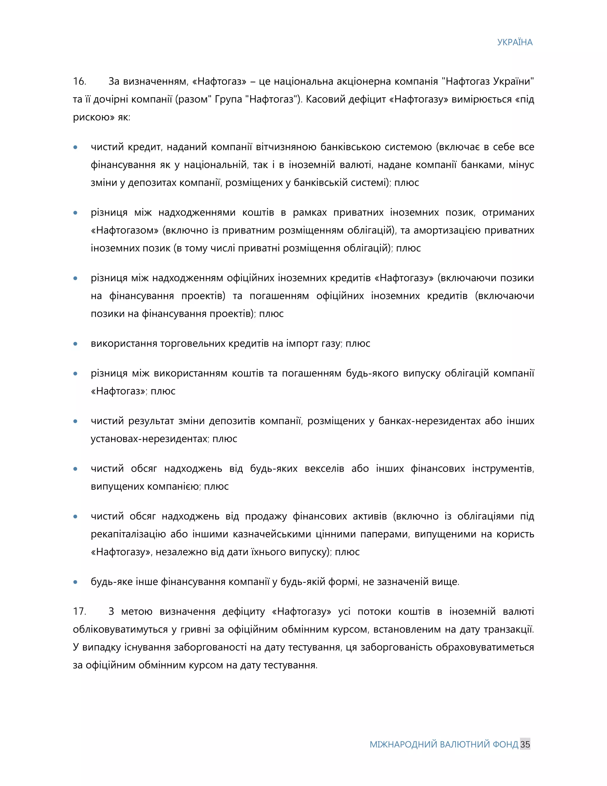 УКРАЇНА
МІЖНАРОДНИЙ ВАЛЮТНИЙ ФОНД 35
16. За визначенням, «Нафтогаз» – це національна акціонерна компанія "Нафтогаз України"
та її дочірні компанії (разом" Група "Нафтогаз"). Касовий дефіцит «Нафтогазу» вимірюється «під
рискою» як:
· чистий кредит, наданий компанії вітчизняною банківською системою (включає в себе все
фінансування як у національній, так і в іноземній валюті, надане компанії банками, мінус
зміни у депозитах компанії, розміщених у банківській системі); плюс
· різниця між надходженнями коштів в рамках приватних іноземних позик, отриманих
«Нафтогазом» (включно із приватним розміщенням облігацій), та амортизацією приватних
іноземних позик (в тому числі приватні розміщення облігацій); плюс
· різниця між надходженням офіційних іноземних кредитів «Нафтогазу» (включаючи позики
на фінансування проектів) та погашенням офіційних іноземних кредитів (включаючи
позики на фінансування проектів); плюс
· використання торговельних кредитів на імпорт газу; плюс
· різниця між використанням коштів та погашенням будь-якого випуску облігацій компанії
«Нафтогаз»; плюс
· чистий результат зміни депозитів компанії, розміщених у банках-нерезидентах або інших
установах-нерезидентах; плюс
· чистий обсяг надходжень від будь-яких векселів або інших фінансових інструментів,
випущених компанією; плюс
· чистий обсяг надходжень від продажу фінансових активів (включно із облігаціями під
рекапіталізацію або іншими казначейськими цінними паперами, випущеними на користь
«Нафтогазу», незалежно від дати їхнього випуску); плюс
· будь-яке інше фінансування компанії у будь-якій формі, не зазначеній вище.
17. З метою визначення дефіциту «Нафтогазу» усі потоки коштів в іноземній валюті
обліковуватимуться у гривні за офіційним обмінним курсом, встановленим на дату транзакції.
У випадку існування заборгованості на дату тестування, ця заборгованість обраховуватиметься
за офіційним обмінним курсом на дату тестування.
 