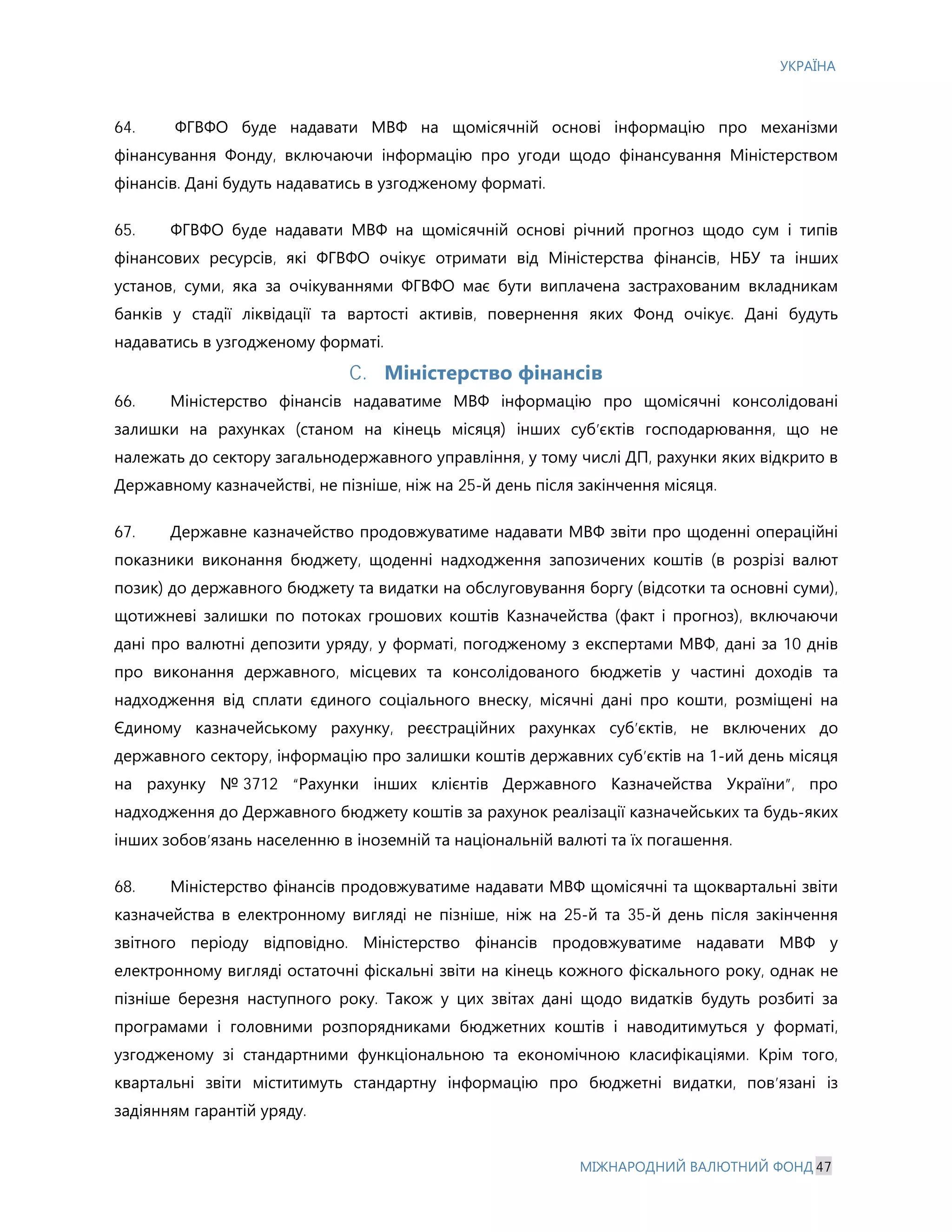 УКРАЇНА
МІЖНАРОДНИЙ ВАЛЮТНИЙ ФОНД 47
64. ФГВФО буде надавати МВФ на щомісячній основі інформацію про механізми
фінансування Фонду, включаючи інформацію про угоди щодо фінансування Міністерством
фінансів. Дані будуть надаватись в узгодженому форматі.
65. ФГВФО буде надавати МВФ на щомісячній основі річний прогноз щодо сум і типів
фінансових ресурсів, які ФГВФО очікує отримати від Міністерства фінансів, НБУ та інших
установ, суми, яка за очікуваннями ФГВФО має бути виплачена застрахованим вкладникам
банків у стадії ліквідації та вартості активів, повернення яких Фонд очікує. Дані будуть
надаватись в узгодженому форматі.
C. Міністерство фінансів
66. Міністерство фінансів надаватиме МВФ інформацію про щомісячні консолідовані
залишки на рахунках (станом на кінець місяця) інших суб’єктів господарювання, що не
належать до сектору загальнодержавного управління, у тому числі ДП, рахунки яких відкрито в
Державному казначействі, не пізніше, ніж на 25-й день після закінчення місяця.
67. Державне казначейство продовжуватиме надавати МВФ звіти про щоденні операційні
показники виконання бюджету, щоденні надходження запозичених коштів (в розрізі валют
позик) до державного бюджету та видатки на обслуговування боргу (відсотки та основні суми),
щотижневі залишки по потоках грошових коштів Казначейства (факт і прогноз), включаючи
дані про валютні депозити уряду, у форматі, погодженому з експертами МВФ, дані за 10 днів
про виконання державного, місцевих та консолідованого бюджетів у частині доходів та
надходження від сплати єдиного соціального внеску, місячні дані про кошти, розміщені на
Єдиному казначейському рахунку, реєстраційних рахунках суб’єктів, не включених до
державного сектору, інформацію про залишки коштів державних суб’єктів на 1-ий день місяця
на рахунку № 3712 “Рахунки інших клієнтів Державного Казначейства України”, про
надходження до Державного бюджету коштів за рахунок реалізації казначейських та будь-яких
інших зобов’язань населенню в іноземній та національній валюті та їх погашення.
68. Міністерство фінансів продовжуватиме надавати МВФ щомісячні та щоквартальні звіти
казначейства в електронному вигляді не пізніше, ніж на 25-й та 35-й день після закінчення
звітного періоду відповідно. Міністерство фінансів продовжуватиме надавати МВФ у
електронному вигляді остаточні фіскальні звіти на кінець кожного фіскального року, однак не
пізніше березня наступного року. Також у цих звітах дані щодо видатків будуть розбиті за
програмами і головними розпорядниками бюджетних коштів і наводитимуться у форматі,
узгодженому зі стандартними функціональною та економічною класифікаціями. Крім того,
квартальні звіти міститимуть стандартну інформацію про бюджетні видатки, пов’язані із
задіянням гарантій уряду.
 