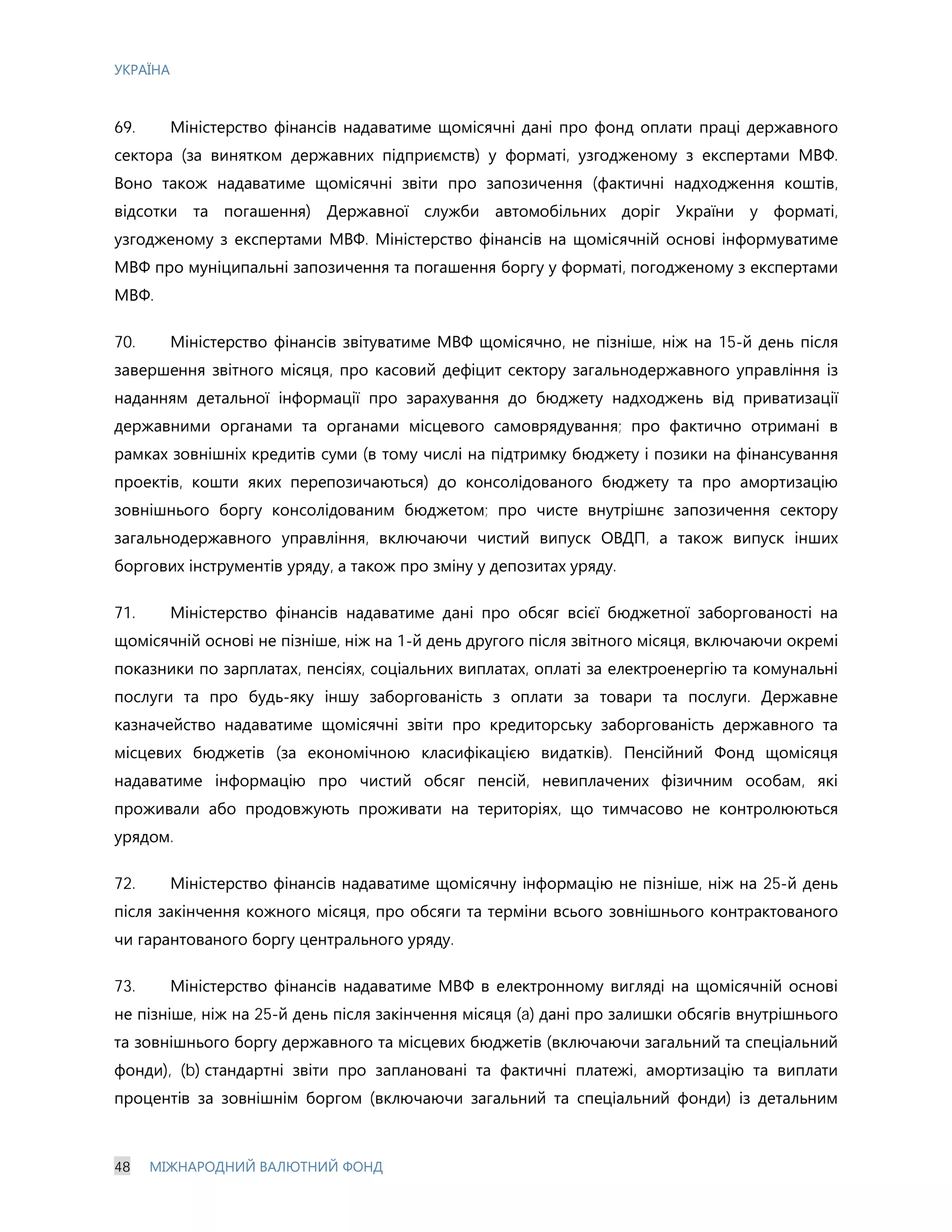 УКРАЇНА
48 МІЖНАРОДНИЙ ВАЛЮТНИЙ ФОНД
69. Міністерство фінансів надаватиме щомісячні дані про фонд оплати праці державного
сектора (за винятком державних підприємств) у форматі, узгодженому з експертами МВФ.
Воно також надаватиме щомісячні звіти про запозичення (фактичні надходження коштів,
відсотки та погашення) Державної служби автомобільних доріг України у форматі,
узгодженому з експертами МВФ. Міністерство фінансів на щомісячній основі інформуватиме
МВФ про муніципальні запозичення та погашення боргу у форматі, погодженому з експертами
МВФ.
70. Міністерство фінансів звітуватиме МВФ щомісячно, не пізніше, ніж на 15-й день після
завершення звітного місяця, про касовий дефіцит сектору загальнодержавного управління із
наданням детальної інформації про зарахування до бюджету надходжень від приватизації
державними органами та органами місцевого самоврядування; про фактично отримані в
рамках зовнішніх кредитів суми (в тому числі на підтримку бюджету і позики на фінансування
проектів, кошти яких перепозичаються) до консолідованого бюджету та про амортизацію
зовнішнього боргу консолідованим бюджетом; про чисте внутрішнє запозичення сектору
загальнодержавного управління, включаючи чистий випуск ОВДП, а також випуск інших
боргових інструментів уряду, а також про зміну у депозитах уряду.
71. Міністерство фінансів надаватиме дані про обсяг всієї бюджетної заборгованості на
щомісячній основі не пізніше, ніж на 1-й день другого після звітного місяця, включаючи окремі
показники по зарплатах, пенсіях, соціальних виплатах, оплаті за електроенергію та комунальні
послуги та про будь-яку іншу заборгованість з оплати за товари та послуги. Державне
казначейство надаватиме щомісячні звіти про кредиторську заборгованість державного та
місцевих бюджетів (за економічною класифікацією видатків). Пенсійний Фонд щомісяця
надаватиме інформацію про чистий обсяг пенсій, невиплачених фізичним особам, які
проживали або продовжують проживати на територіях, що тимчасово не контролюються
урядом.
72. Міністерство фінансів надаватиме щомісячну інформацію не пізніше, ніж на 25-й день
після закінчення кожного місяця, про обсяги та терміни всього зовнішнього контрактованого
чи гарантованого боргу центрального уряду.
73. Міністерство фінансів надаватиме МВФ в електронному вигляді на щомісячній основі
не пізніше, ніж на 25-й день після закінчення місяця (a) дані про залишки обсягів внутрішнього
та зовнішнього боргу державного та місцевих бюджетів (включаючи загальний та спеціальний
фонди), (b) стандартні звіти про заплановані та фактичні платежі, амортизацію та виплати
процентів за зовнішнім боргом (включаючи загальний та спеціальний фонди) із детальним
 