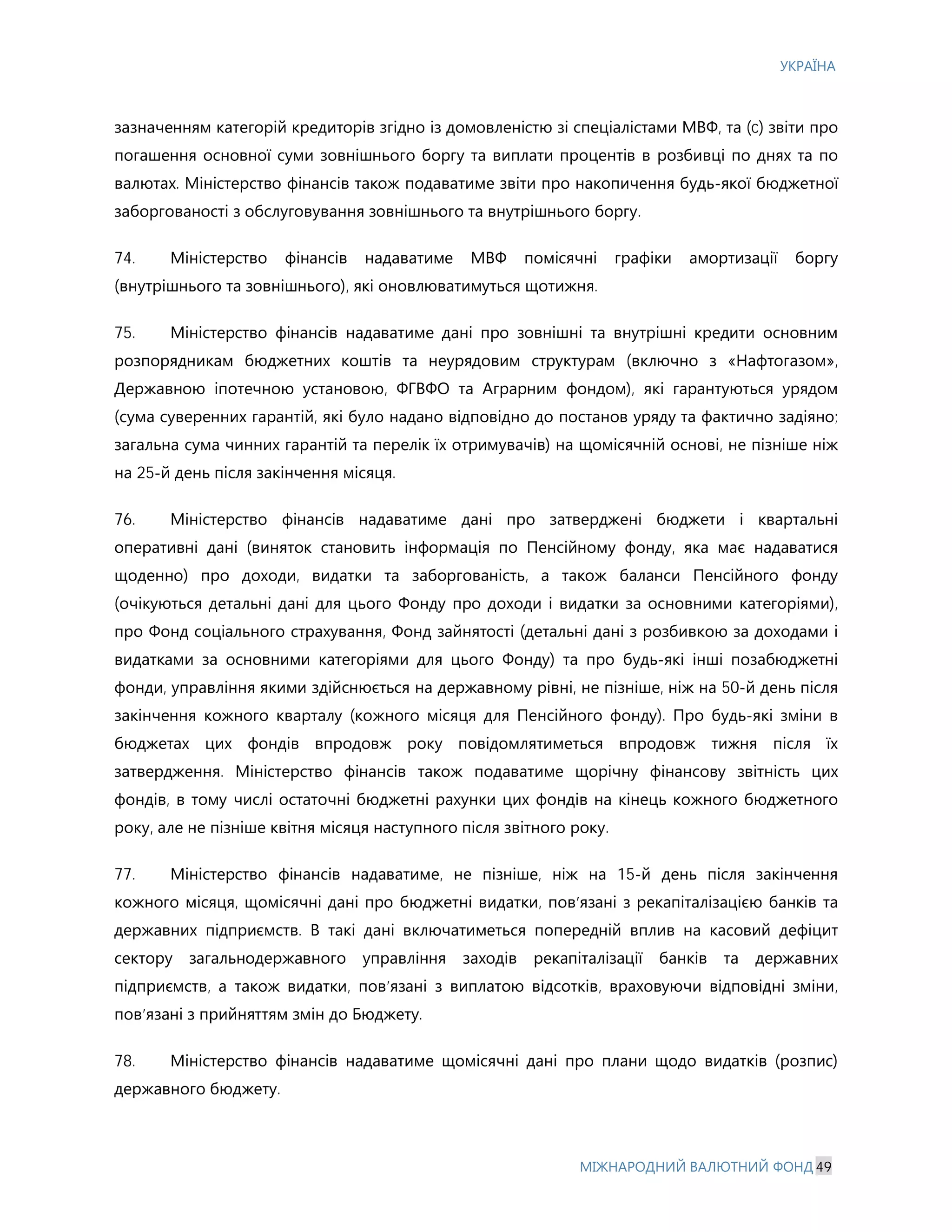 УКРАЇНА
МІЖНАРОДНИЙ ВАЛЮТНИЙ ФОНД 49
зазначенням категорій кредиторів згідно із домовленістю зі спеціалістами МВФ, та (c) звіти про
погашення основної суми зовнішнього боргу та виплати процентів в розбивці по днях та по
валютах. Міністерство фінансів також подаватиме звіти про накопичення будь-якої бюджетної
заборгованості з обслуговування зовнішнього та внутрішнього боргу.
74. Міністерство фінансів надаватиме МВФ помісячні графіки амортизації боргу
(внутрішнього та зовнішнього), які оновлюватимуться щотижня.
75. Міністерство фінансів надаватиме дані про зовнішні та внутрішні кредити основним
розпорядникам бюджетних коштів та неурядовим структурам (включно з «Нафтогазом»,
Державною іпотечною установою, ФГВФО та Аграрним фондом), які гарантуються урядом
(сума суверенних гарантій, які було надано відповідно до постанов уряду та фактично задіяно;
загальна сума чинних гарантій та перелік їх отримувачів) на щомісячній основі, не пізніше ніж
на 25-й день після закінчення місяця.
76. Міністерство фінансів надаватиме дані про затверджені бюджети і квартальні
оперативні дані (виняток становить інформація по Пенсійному фонду, яка має надаватися
щоденно) про доходи, видатки та заборгованість, а також баланси Пенсійного фонду
(очікуються детальні дані для цього Фонду про доходи і видатки за основними категоріями),
про Фонд соціального страхування, Фонд зайнятості (детальні дані з розбивкою за доходами і
видатками за основними категоріями для цього Фонду) та про будь-які інші позабюджетні
фонди, управління якими здійснюється на державному рівні, не пізніше, ніж на 50-й день після
закінчення кожного кварталу (кожного місяця для Пенсійного фонду). Про будь-які зміни в
бюджетах цих фондів впродовж року повідомлятиметься впродовж тижня після їх
затвердження. Міністерство фінансів також подаватиме щорічну фінансову звітність цих
фондів, в тому числі остаточні бюджетні рахунки цих фондів на кінець кожного бюджетного
року, але не пізніше квітня місяця наступного після звітного року.
77. Міністерство фінансів надаватиме, не пізніше, ніж на 15-й день після закінчення
кожного місяця, щомісячні дані про бюджетні видатки, пов’язані з рекапіталізацією банків та
державних підприємств. В такі дані включатиметься попередній вплив на касовий дефіцит
сектору загальнодержавного управління заходів рекапіталізації банків та державних
підприємств, а також видатки, пов’язані з виплатою відсотків, враховуючи відповідні зміни,
пов’язані з прийняттям змін до Бюджету.
78. Міністерство фінансів надаватиме щомісячні дані про плани щодо видатків (розпис)
державного бюджету.
 