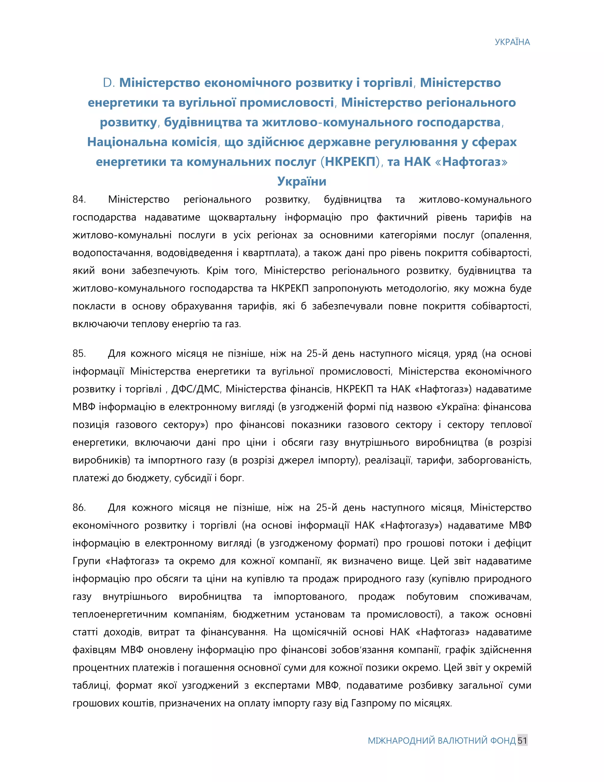 УКРАЇНА
МІЖНАРОДНИЙ ВАЛЮТНИЙ ФОНД 51
D. Міністерство економічного розвитку і торгівлі, Міністерство
енергетики та вугільної промисловості, Міністерство регіонального
розвитку, будівництва та житлово-комунального господарства,
Національна комісія, що здійснює державне регулювання у сферах
енергетики та комунальних послуг (НКРЕКП), та НАК «Нафтогаз»
України
84. Міністерство регіонального розвитку, будівництва та житлово-комунального
господарства надаватиме щоквартальну інформацію про фактичний рівень тарифів на
житлово-комунальні послуги в усіх регіонах за основними категоріями послуг (опалення,
водопостачання, водовідведення і квартплата), а також дані про рівень покриття собівартості,
який вони забезпечують. Крім того, Міністерство регіонального розвитку, будівництва та
житлово-комунального господарства та НКРЕКП запропонують методологію, яку можна буде
покласти в основу обрахування тарифів, які б забезпечували повне покриття собівартості,
включаючи теплову енергію та газ.
85. Для кожного місяця не пізніше, ніж на 25-й день наступного місяця, уряд (на основі
інформації Міністерства енергетики та вугільної промисловості, Міністерства економічного
розвитку і торгівлі , ДФС/ДМС, Міністерства фінансів, НКРЕКП та НАК «Нафтогаз») надаватиме
МВФ інформацію в електронному вигляді (в узгодженій формі під назвою «Україна: фінансова
позиція газового сектору») про фінансові показники газового сектору і сектору теплової
енергетики, включаючи дані про ціни і обсяги газу внутрішнього виробництва (в розрізі
виробників) та імпортного газу (в розрізі джерел імпорту), реалізації, тарифи, заборгованість,
платежі до бюджету, субсидії і борг.
86. Для кожного місяця не пізніше, ніж на 25-й день наступного місяця, Міністерство
економічного розвитку і торгівлі (на основі інформації НАК «Нафтогазу») надаватиме МВФ
інформацію в електронному вигляді (в узгодженому форматі) про грошові потоки і дефіцит
Групи «Нафтогаз» та окремо для кожної компанії, як визначено вище. Цей звіт надаватиме
інформацію про обсяги та ціни на купівлю та продаж природного газу (купівлю природного
газу внутрішнього виробництва та імпортованого, продаж побутовим споживачам,
теплоенергетичним компаніям, бюджетним установам та промисловості), а також основні
статті доходів, витрат та фінансування. На щомісячній основі НАК «Нафтогаз» надаватиме
фахівцям МВФ оновлену інформацію про фінансові зобов’язання компанії, графік здійснення
процентних платежів і погашення основної суми для кожної позики окремо. Цей звіт у окремій
таблиці, формат якої узгоджений з експертами МВФ, подаватиме розбивку загальної суми
грошових коштів, призначених на оплату імпорту газу від Газпрому по місяцях.
 