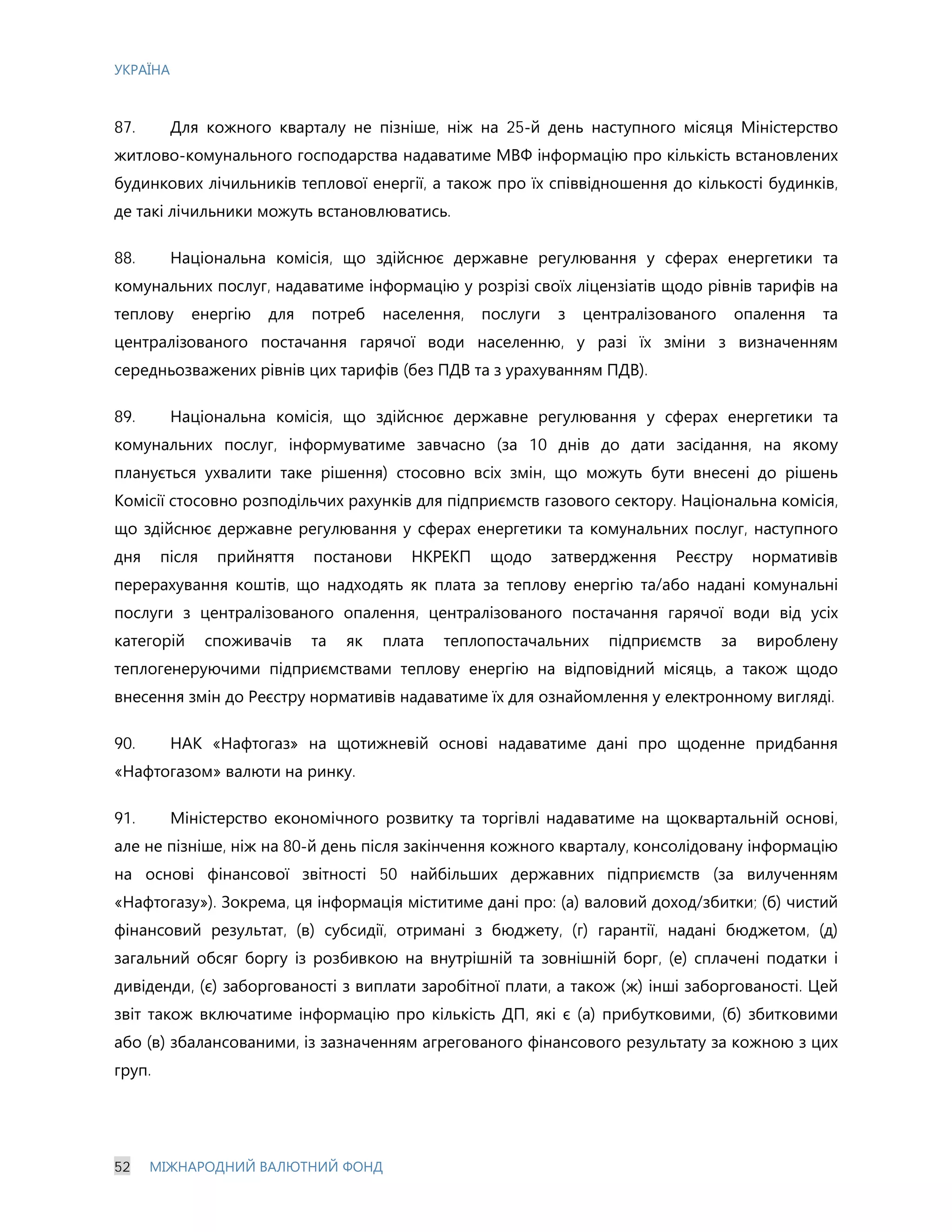 УКРАЇНА
52 МІЖНАРОДНИЙ ВАЛЮТНИЙ ФОНД
87. Для кожного кварталу не пізніше, ніж на 25-й день наступного місяця Міністерство
житлово-комунального господарства надаватиме МВФ інформацію про кількість встановлених
будинкових лічильників теплової енергії, а також про їх співвідношення до кількості будинків,
де такі лічильники можуть встановлюватись.
88. Національна комісія, що здійснює державне регулювання у сферах енергетики та
комунальних послуг, надаватиме інформацію у розрізі своїх ліцензіатів щодо рівнів тарифів на
теплову енергію для потреб населення, послуги з централізованого опалення та
централізованого постачання гарячої води населенню, у разі їх зміни з визначенням
середньозважених рівнів цих тарифів (без ПДВ та з урахуванням ПДВ).
89. Національна комісія, що здійснює державне регулювання у сферах енергетики та
комунальних послуг, інформуватиме завчасно (за 10 днів до дати засідання, на якому
планується ухвалити таке рішення) стосовно всіх змін, що можуть бути внесені до рішень
Комісії стосовно розподільчих рахунків для підприємств газового сектору. Національна комісія,
що здійснює державне регулювання у сферах енергетики та комунальних послуг, наступного
дня після прийняття постанови НКРЕКП щодо затвердження Реєстру нормативів
перерахування коштів, що надходять як плата за теплову енергію та/або надані комунальні
послуги з централізованого опалення, централізованого постачання гарячої води від усіх
категорій споживачів та як плата теплопостачальних підприємств за вироблену
теплогенеруючими підприємствами теплову енергію на відповідний місяць, а також щодо
внесення змін до Реєстру нормативів надаватиме їх для ознайомлення у електронному вигляді.
90. НАК «Нафтогаз» на щотижневій основі надаватиме дані про щоденне придбання
«Нафтогазом» валюти на ринку.
91. Міністерство економічного розвитку та торгівлі надаватиме на щоквартальній основі,
але не пізніше, ніж на 80-й день після закінчення кожного кварталу, консолідовану інформацію
на основі фінансової звітності 50 найбільших державних підприємств (за вилученням
«Нафтогазу»). Зокрема, ця інформація міститиме дані про: (а) валовий доход/збитки; (б) чистий
фінансовий результат, (в) субсидії, отримані з бюджету, (г) гарантії, надані бюджетом, (д)
загальний обсяг боргу із розбивкою на внутрішній та зовнішній борг, (е) сплачені податки і
дивіденди, (є) заборгованості з виплати заробітної плати, а також (ж) інші заборгованості. Цей
звіт також включатиме інформацію про кількість ДП, які є (а) прибутковими, (б) збитковими
або (в) збалансованими, із зазначенням агрегованого фінансового результату за кожною з цих
груп.
 