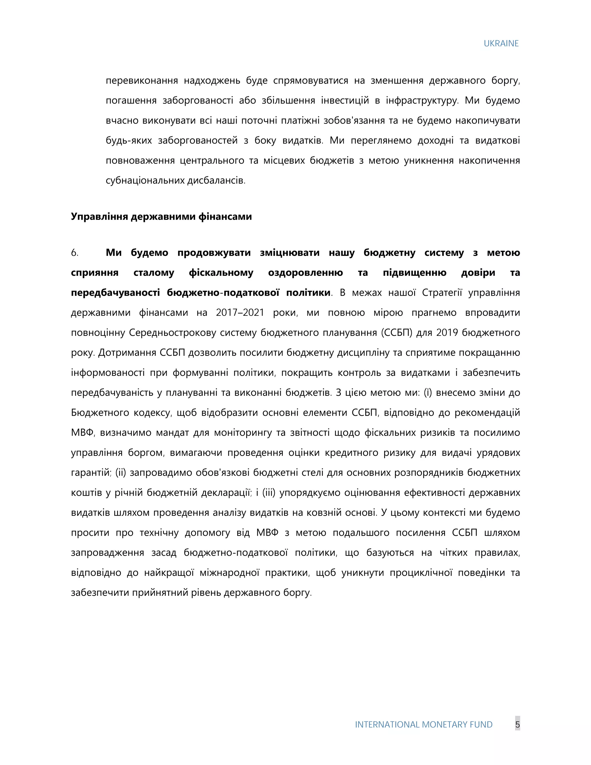 UKRAINE
INTERNATIONAL MONETARY FUND 5
перевиконання надходжень буде спрямовуватися на зменшення державного боргу,
погашення заборгованості або збільшення інвестицій в інфраструктуру. Ми будемо
вчасно виконувати всі наші поточні платіжні зобов'язання та не будемо накопичувати
будь-яких заборгованостей з боку видатків. Ми переглянемо доходні та видаткові
повноваження центрального та місцевих бюджетів з метою уникнення накопичення
субнаціональних дисбалансів.
Управління державними фінансами
6. Ми будемо продовжувати зміцнювати нашу бюджетну систему з метою
сприяння сталому фіскальному оздоровленню та підвищенню довіри та
передбачуваності бюджетно-податкової політики. В межах нашої Стратегії управління
державними фінансами на 2017–2021 роки, ми повною мірою прагнемо впровадити
повноцінну Середньострокову систему бюджетного планування (ССБП) для 2019 бюджетного
року. Дотримання ССБП дозволить посилити бюджетну дисципліну та сприятиме покращанню
інформованості при формуванні політики, покращить контроль за видатками і забезпечить
передбачуваність у плануванні та виконанні бюджетів. З цією метою ми: (i) внесемо зміни до
Бюджетного кодексу, щоб відобразити основні елементи ССБП, відповідно до рекомендацій
МВФ, визначимо мандат для моніторингу та звітності щодо фіскальних ризиків та посилимо
управління боргом, вимагаючи проведення оцінки кредитного ризику для видачі урядових
гарантій; (іі) запровадимо обов'язкові бюджетні стелі для основних розпорядників бюджетних
коштів у річній бюджетній декларації; і (ііі) упорядкуємо оцінювання ефективності державних
видатків шляхом проведення аналізу видатків на ковзній основі. У цьому контексті ми будемо
просити про технічну допомогу від МВФ з метою подальшого посилення ССБП шляхом
запровадження засад бюджетно-податкової політики, що базуються на чітких правилах,
відповідно до найкращої міжнародної практики, щоб уникнути проциклічної поведінки та
забезпечити прийнятний рівень державного боргу.
 
