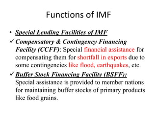 Functions of IMF
• Special Lending Facilities of IMF
Compensatory & Contingency Financing
Facility (CCFF): Special financial assistance for
compensating them for shortfall in exports due to
some contingencies like flood, earthquakes, etc.
Buffer Stock Financing Facility (BSFF):
Special assistance is provided to member nations
for maintaining buffer stocks of primary products
like food grains.
 