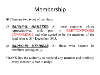 Membership
 There are two types of members:
1) ORIGINAL MEMBERS: All those countries whose
representatives took part in BRETTONWOODS
CONFERENCE and who agreed to be the members of the
fund prior to 31st December,1945.
2) ORDINARY MEMBERS: All those who became its
members subsequently.
*BANK has the authority to suspend any member and similarly
every member is free to resign.
 